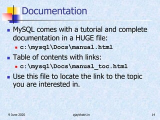 9 June 2020 ajaykhatri.in 14
Documentation
 MySQL comes with a tutorial and complete
documentation in a HUGE file:
 c:mysqlDocsmanual.html
 Table of contents with links:
 c:mysqlDocsmanual_toc.html
 Use this file to locate the link to the topic
you are interested in.
 