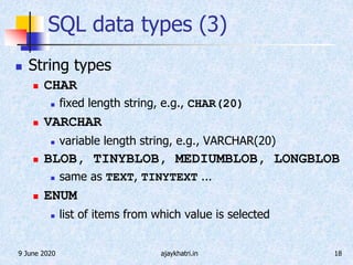 9 June 2020 ajaykhatri.in 18
SQL data types (3)
 String types
 CHAR
 fixed length string, e.g., CHAR(20)
 VARCHAR
 variable length string, e.g., VARCHAR(20)
 BLOB, TINYBLOB, MEDIUMBLOB, LONGBLOB
 same as TEXT, TINYTEXT ...
 ENUM
 list of items from which value is selected
 