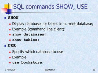 9 June 2020 ajaykhatri.in 19
SQL commands SHOW, USE
 SHOW
 Display databases or tables in current database;
 Example (command line client):
 show databases;
 show tables;
 USE
 Specify which database to use
 Example
 use bookstore;
 