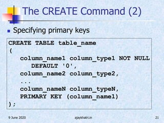 9 June 2020 ajaykhatri.in 21
The CREATE Command (2)
 Specifying primary keys
CREATE TABLE table_name
(
column_name1 column_type1 NOT NULL
DEFAULT '0',
column_name2 column_type2,
...
column_nameN column_typeN,
PRIMARY KEY (column_name1)
);
 