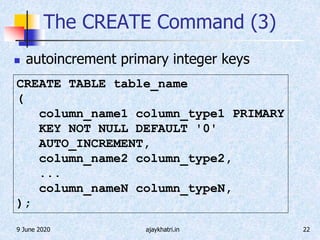 9 June 2020 ajaykhatri.in 22
The CREATE Command (3)
 autoincrement primary integer keys
CREATE TABLE table_name
(
column_name1 column_type1 PRIMARY
KEY NOT NULL DEFAULT '0'
AUTO_INCREMENT,
column_name2 column_type2,
...
column_nameN column_typeN,
);
 