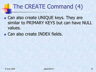 9 June 2020 ajaykhatri.in 23
The CREATE Command (4)
 Can also create UNIQUE keys. They are
similar to PRIMARY KEYS but can have NULL
values.
 Can also create INDEX fields.
 