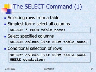 9 June 2020 ajaykhatri.in 27
The SELECT Command (1)
 Selecting rows from a table
 Simplest form: select all columns
 Select specified columns
 Conditional selection of rows
SELECT column_list FROM table_name;
SELECT * FROM table_name;
SELECT column_list FROM table_name
WHERE condition;
 