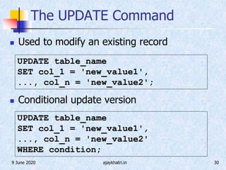 9 June 2020 ajaykhatri.in 30
The UPDATE Command
 Used to modify an existing record
 Conditional update version
UPDATE table_name
SET col_1 = 'new_value1',
..., col_n = 'new_value2';
UPDATE table_name
SET col_1 = 'new_value1',
..., col_n = 'new_value2'
WHERE condition;
 
