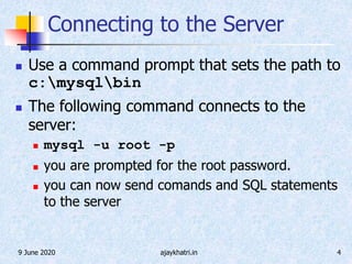 9 June 2020 ajaykhatri.in 4
Connecting to the Server
 Use a command prompt that sets the path to
c:mysqlbin
 The following command connects to the
server:
 mysql -u root -p
 you are prompted for the root password.
 you can now send comands and SQL statements
to the server
 
