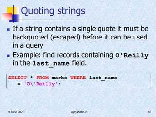 9 June 2020 ajaykhatri.in 40
Quoting strings
 If a string contains a single quote it must be
backquoted (escaped) before it can be used
in a query
 Example: find records containing O'Reilly
in the last_name field.
SELECT * FROM marks WHERE last_name
= 'O'Reilly';
 