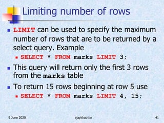 9 June 2020 ajaykhatri.in 41
Limiting number of rows
 LIMIT can be used to specify the maximum
number of rows that are to be returned by a
select query. Example
 SELECT * FROM marks LIMIT 3;
 This query will return only the first 3 rows
from the marks table
 To return 15 rows beginning at row 5 use
 SELECT * FROM marks LIMIT 4, 15;
 