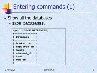 9 June 2020 ajaykhatri.in 5
Entering commands (1)
 Show all the databases
 SHOW DATABASES;
mysql> SHOW DATABASES;
+-------------+
| Database |
+-------------+
| bookstore |
| employee_db |
| mysql |
| student_db |
| test |
| web_db |
+-------------+
 