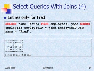9 June 2020 ajaykhatri.in 57
Select Queries With Joins (4)
 Entries only for Fred
+------+-------+
| name | hours |
+------+-------+
| Fred | 13.50 |
| Fred | 1.00 |
+------+-------+
2 rows in set (0.00 sec)
SELECT name, hours FROM employees, jobs WHERE
employees.employeeID = jobs.employeeID AND
name = 'Fred';
 