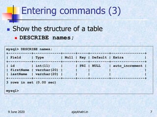 9 June 2020 ajaykhatri.in 7
Entering commands (3)
 Show the structure of a table
 DESCRIBE names;
mysql> DESCRIBE names;
+-----------+-------------+------+-----+---------+----------------+
| Field | Type | Null | Key | Default | Extra |
+-----------+-------------+------+-----+---------+----------------+
| id | int(11) | | PRI | NULL | auto_increment |
| firstName | varchar(20) | | | | |
| lastName | varchar(20) | | | | |
+-----------+-------------+------+-----+---------+----------------+
3 rows in set (0.00 sec)
mysql>
 