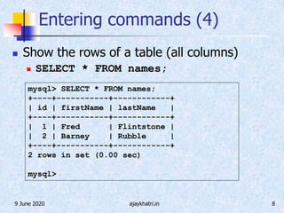 9 June 2020 ajaykhatri.in 8
Entering commands (4)
 Show the rows of a table (all columns)
 SELECT * FROM names;
mysql> SELECT * FROM names;
+----+-----------+------------+
| id | firstName | lastName |
+----+-----------+------------+
| 1 | Fred | Flintstone |
| 2 | Barney | Rubble |
+----+-----------+------------+
2 rows in set (0.00 sec)
mysql>
 