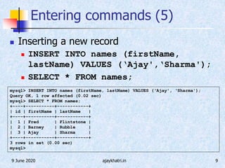 9 June 2020 ajaykhatri.in 9
Entering commands (5)
 Inserting a new record
 INSERT INTO names (firstName,
lastName) VALUES (‘Ajay',‘Sharma');
 SELECT * FROM names;
mysql> INSERT INTO names (firstName, lastName) VALUES (‘Ajay', ‘Sharma');
Query OK, 1 row affected (0.02 sec)
mysql> SELECT * FROM names;
+----+-----------+------------+
| id | firstName | lastName |
+----+-----------+------------+
| 1 | Fred | Flintstone |
| 2 | Barney | Rubble |
| 3 | Ajay | Sharma |
+----+-----------+------------+
3 rows in set (0.00 sec)
mysql>
 