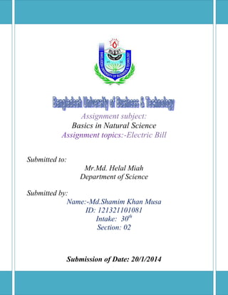 Assignment subject:
Basics in Natural Science
Assignment topics:-Electric Bill
Submitted to:
Mr.Md. Helal Miah
Department of Science
Submitted by:
Name:-Md.Shamim Khan Musa
ID: 121321101081
Intake: 30th
Section: 02

Submission of Date: 20/1/2014

 