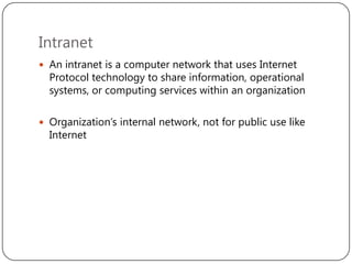 Intranet
 An intranet is a computer network that uses Internet

Protocol technology to share information, operational
systems, or computing services within an organization

 Organization’s internal network, not for public use like

Internet

 