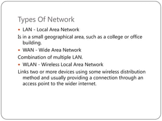 Types Of Network
 LAN - Local Area Network

Is in a small geographical area, such as a college or office
building.
 WAN - Wide Area Network
Combination of multiple LAN.
 WLAN - Wireless Local Area Network
Links two or more devices using some wireless distribution
method and usually providing a connection through an
access point to the wider internet.

 