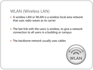WLAN (Wireless LAN)
 A wireless LAN or WLAN is a wireless local area network

that uses radio waves as its carrier

 The last link with the users is wireless, to give a network

connection to all users in a building or campus

 The backbone network usually uses cables

 