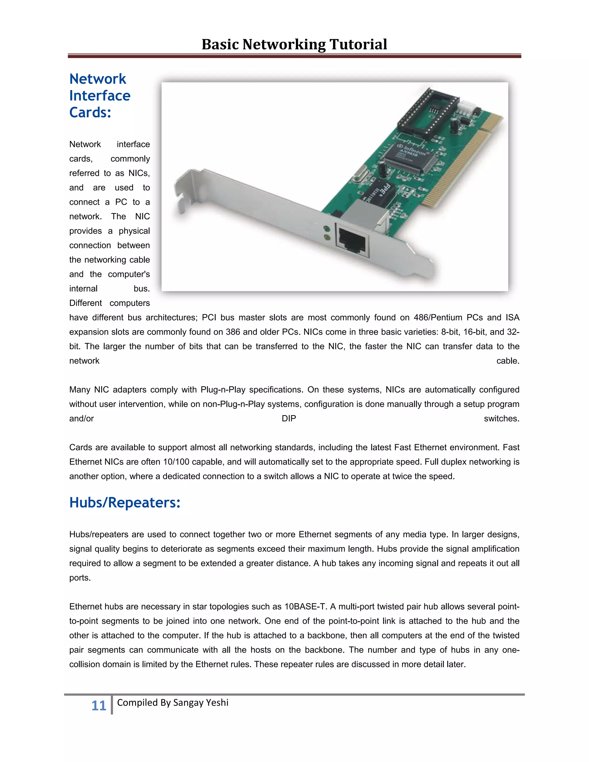 Basic Networking Tutorial 
 
11  Compiled By Sangay Yeshi 
 
Network
Interface
Cards:
Network interface
cards, commonly
referred to as NICs,
and are used to
connect a PC to a
network. The NIC
provides a physical
connection between
the networking cable
and the computer's
internal bus.
Different computers
have different bus architectures; PCI bus master slots are most commonly found on 486/Pentium PCs and ISA
expansion slots are commonly found on 386 and older PCs. NICs come in three basic varieties: 8-bit, 16-bit, and 32-
bit. The larger the number of bits that can be transferred to the NIC, the faster the NIC can transfer data to the
network cable.
Many NIC adapters comply with Plug-n-Play specifications. On these systems, NICs are automatically configured
without user intervention, while on non-Plug-n-Play systems, configuration is done manually through a setup program
and/or DIP switches.
Cards are available to support almost all networking standards, including the latest Fast Ethernet environment. Fast
Ethernet NICs are often 10/100 capable, and will automatically set to the appropriate speed. Full duplex networking is
another option, where a dedicated connection to a switch allows a NIC to operate at twice the speed.
Hubs/Repeaters:
Hubs/repeaters are used to connect together two or more Ethernet segments of any media type. In larger designs,
signal quality begins to deteriorate as segments exceed their maximum length. Hubs provide the signal amplification
required to allow a segment to be extended a greater distance. A hub takes any incoming signal and repeats it out all
ports.
Ethernet hubs are necessary in star topologies such as 10BASE-T. A multi-port twisted pair hub allows several point-
to-point segments to be joined into one network. One end of the point-to-point link is attached to the hub and the
other is attached to the computer. If the hub is attached to a backbone, then all computers at the end of the twisted
pair segments can communicate with all the hosts on the backbone. The number and type of hubs in any one-
collision domain is limited by the Ethernet rules. These repeater rules are discussed in more detail later.
 
