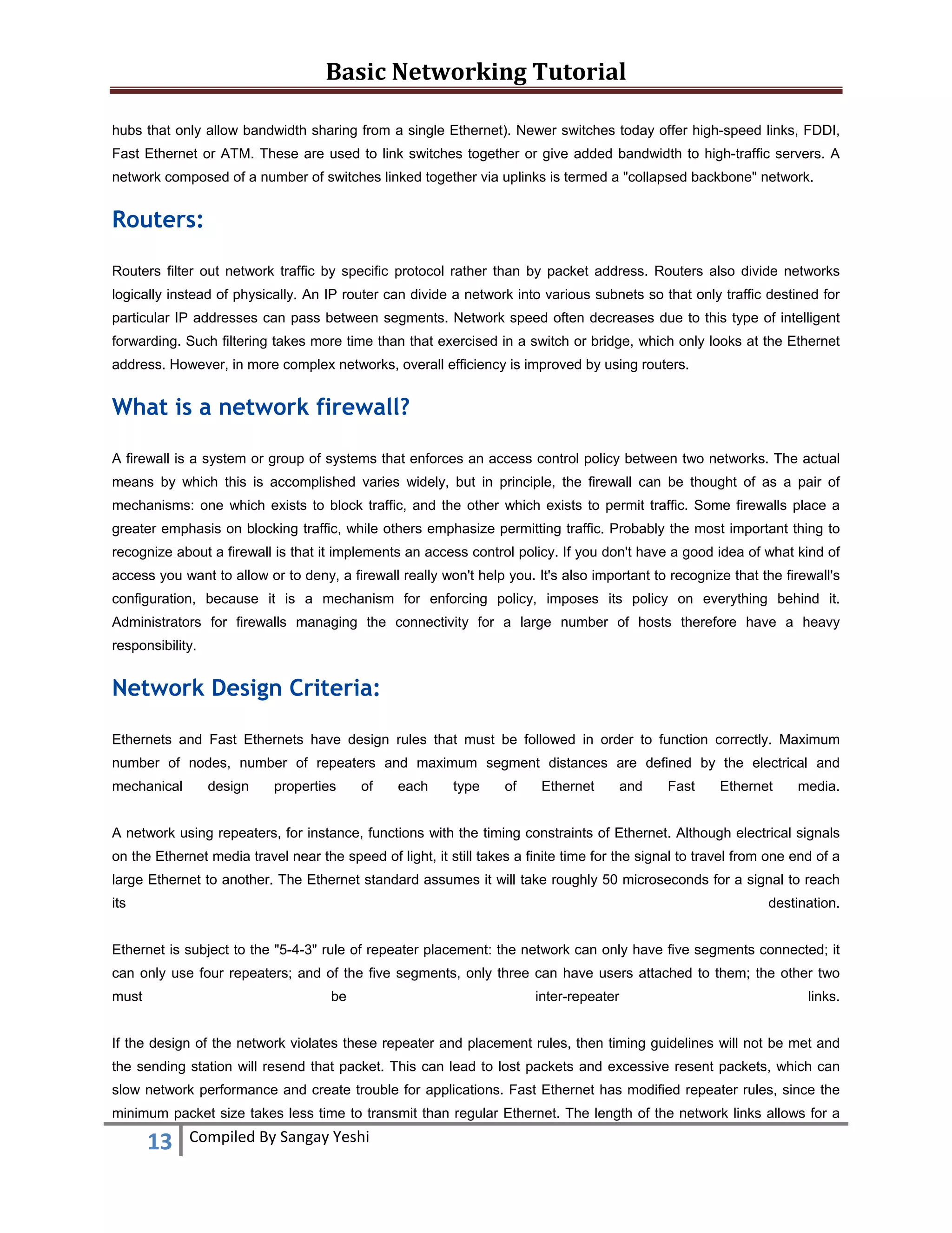 Basic Networking Tutorial 
 
13  Compiled By Sangay Yeshi 
 
hubs that only allow bandwidth sharing from a single Ethernet). Newer switches today offer high-speed links, FDDI,
Fast Ethernet or ATM. These are used to link switches together or give added bandwidth to high-traffic servers. A
network composed of a number of switches linked together via uplinks is termed a "collapsed backbone" network.
Routers:
Routers filter out network traffic by specific protocol rather than by packet address. Routers also divide networks
logically instead of physically. An IP router can divide a network into various subnets so that only traffic destined for
particular IP addresses can pass between segments. Network speed often decreases due to this type of intelligent
forwarding. Such filtering takes more time than that exercised in a switch or bridge, which only looks at the Ethernet
address. However, in more complex networks, overall efficiency is improved by using routers.
What is a network firewall?
A firewall is a system or group of systems that enforces an access control policy between two networks. The actual
means by which this is accomplished varies widely, but in principle, the firewall can be thought of as a pair of
mechanisms: one which exists to block traffic, and the other which exists to permit traffic. Some firewalls place a
greater emphasis on blocking traffic, while others emphasize permitting traffic. Probably the most important thing to
recognize about a firewall is that it implements an access control policy. If you don't have a good idea of what kind of
access you want to allow or to deny, a firewall really won't help you. It's also important to recognize that the firewall's
configuration, because it is a mechanism for enforcing policy, imposes its policy on everything behind it.
Administrators for firewalls managing the connectivity for a large number of hosts therefore have a heavy
responsibility.
Network Design Criteria:
Ethernets and Fast Ethernets have design rules that must be followed in order to function correctly. Maximum
number of nodes, number of repeaters and maximum segment distances are defined by the electrical and
mechanical design properties of each type of Ethernet and Fast Ethernet media.
A network using repeaters, for instance, functions with the timing constraints of Ethernet. Although electrical signals
on the Ethernet media travel near the speed of light, it still takes a finite time for the signal to travel from one end of a
large Ethernet to another. The Ethernet standard assumes it will take roughly 50 microseconds for a signal to reach
its destination.
Ethernet is subject to the "5-4-3" rule of repeater placement: the network can only have five segments connected; it
can only use four repeaters; and of the five segments, only three can have users attached to them; the other two
must be inter-repeater links.
If the design of the network violates these repeater and placement rules, then timing guidelines will not be met and
the sending station will resend that packet. This can lead to lost packets and excessive resent packets, which can
slow network performance and create trouble for applications. Fast Ethernet has modified repeater rules, since the
minimum packet size takes less time to transmit than regular Ethernet. The length of the network links allows for a
 