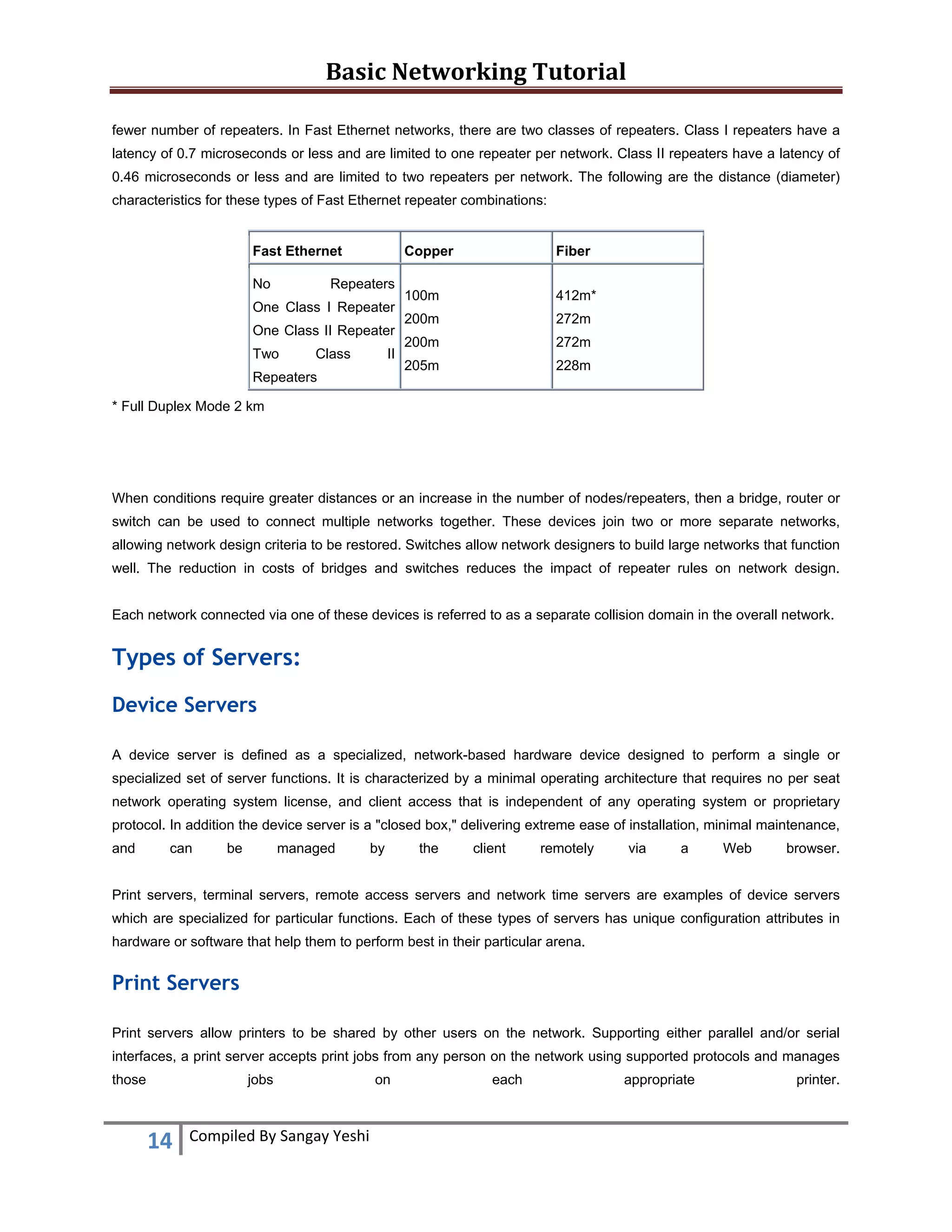 Basic Networking Tutorial 
 
14  Compiled By Sangay Yeshi 
 
fewer number of repeaters. In Fast Ethernet networks, there are two classes of repeaters. Class I repeaters have a
latency of 0.7 microseconds or less and are limited to one repeater per network. Class II repeaters have a latency of
0.46 microseconds or less and are limited to two repeaters per network. The following are the distance (diameter)
characteristics for these types of Fast Ethernet repeater combinations:
Fast Ethernet Copper Fiber
No Repeaters
One Class I Repeater
One Class II Repeater
Two Class II
Repeaters
100m
200m
200m
205m
412m*
272m
272m
228m
* Full Duplex Mode 2 km
When conditions require greater distances or an increase in the number of nodes/repeaters, then a bridge, router or
switch can be used to connect multiple networks together. These devices join two or more separate networks,
allowing network design criteria to be restored. Switches allow network designers to build large networks that function
well. The reduction in costs of bridges and switches reduces the impact of repeater rules on network design.
Each network connected via one of these devices is referred to as a separate collision domain in the overall network.
Types of Servers:
Device Servers
A device server is defined as a specialized, network-based hardware device designed to perform a single or
specialized set of server functions. It is characterized by a minimal operating architecture that requires no per seat
network operating system license, and client access that is independent of any operating system or proprietary
protocol. In addition the device server is a "closed box," delivering extreme ease of installation, minimal maintenance,
and can be managed by the client remotely via a Web browser.
Print servers, terminal servers, remote access servers and network time servers are examples of device servers
which are specialized for particular functions. Each of these types of servers has unique configuration attributes in
hardware or software that help them to perform best in their particular arena.
Print Servers
Print servers allow printers to be shared by other users on the network. Supporting either parallel and/or serial
interfaces, a print server accepts print jobs from any person on the network using supported protocols and manages
those jobs on each appropriate printer.
 