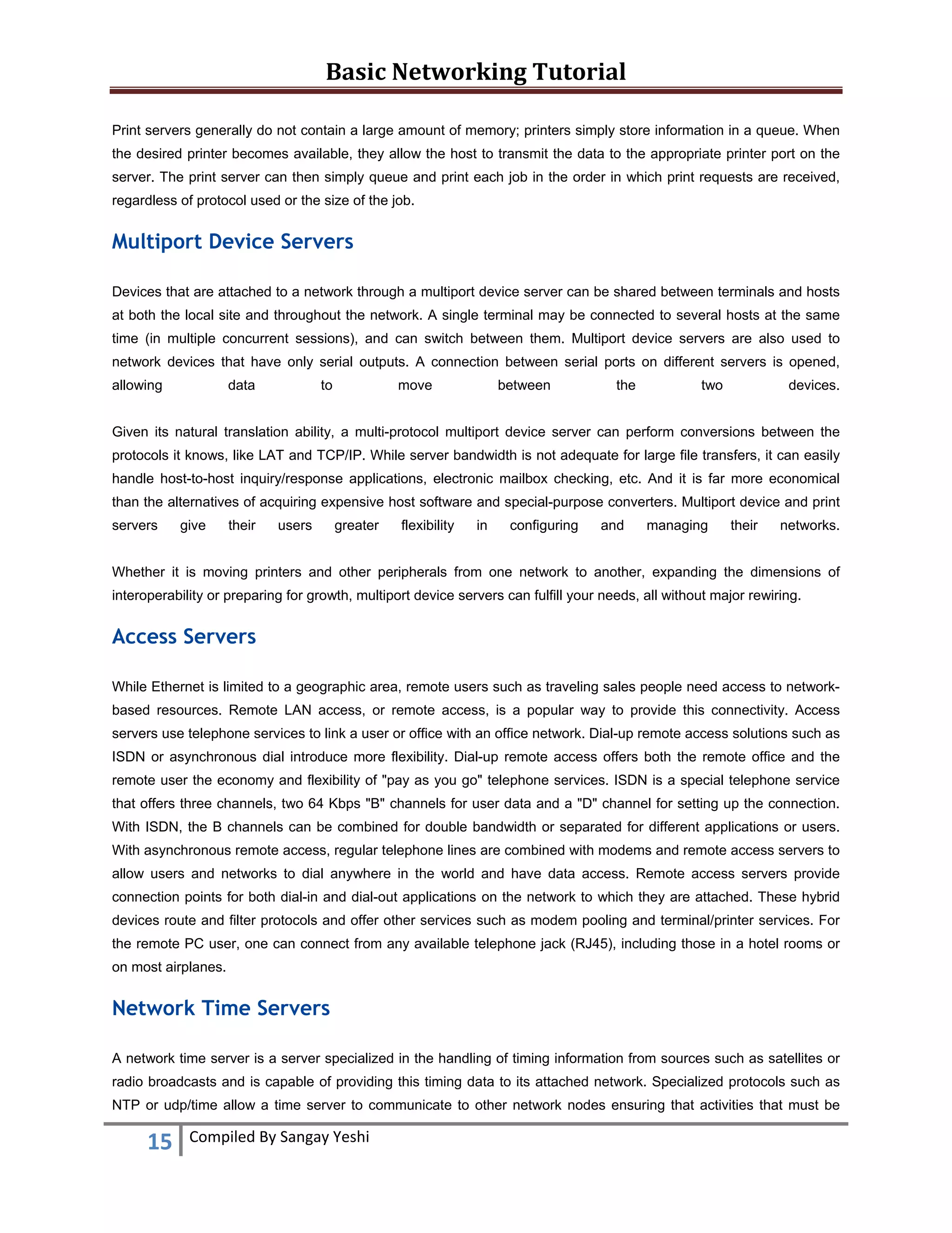Basic Networking Tutorial 
 
15  Compiled By Sangay Yeshi 
 
Print servers generally do not contain a large amount of memory; printers simply store information in a queue. When
the desired printer becomes available, they allow the host to transmit the data to the appropriate printer port on the
server. The print server can then simply queue and print each job in the order in which print requests are received,
regardless of protocol used or the size of the job.
Multiport Device Servers
Devices that are attached to a network through a multiport device server can be shared between terminals and hosts
at both the local site and throughout the network. A single terminal may be connected to several hosts at the same
time (in multiple concurrent sessions), and can switch between them. Multiport device servers are also used to
network devices that have only serial outputs. A connection between serial ports on different servers is opened,
allowing data to move between the two devices.
Given its natural translation ability, a multi-protocol multiport device server can perform conversions between the
protocols it knows, like LAT and TCP/IP. While server bandwidth is not adequate for large file transfers, it can easily
handle host-to-host inquiry/response applications, electronic mailbox checking, etc. And it is far more economical
than the alternatives of acquiring expensive host software and special-purpose converters. Multiport device and print
servers give their users greater flexibility in configuring and managing their networks.
Whether it is moving printers and other peripherals from one network to another, expanding the dimensions of
interoperability or preparing for growth, multiport device servers can fulfill your needs, all without major rewiring.
Access Servers
While Ethernet is limited to a geographic area, remote users such as traveling sales people need access to network-
based resources. Remote LAN access, or remote access, is a popular way to provide this connectivity. Access
servers use telephone services to link a user or office with an office network. Dial-up remote access solutions such as
ISDN or asynchronous dial introduce more flexibility. Dial-up remote access offers both the remote office and the
remote user the economy and flexibility of "pay as you go" telephone services. ISDN is a special telephone service
that offers three channels, two 64 Kbps "B" channels for user data and a "D" channel for setting up the connection.
With ISDN, the B channels can be combined for double bandwidth or separated for different applications or users.
With asynchronous remote access, regular telephone lines are combined with modems and remote access servers to
allow users and networks to dial anywhere in the world and have data access. Remote access servers provide
connection points for both dial-in and dial-out applications on the network to which they are attached. These hybrid
devices route and filter protocols and offer other services such as modem pooling and terminal/printer services. For
the remote PC user, one can connect from any available telephone jack (RJ45), including those in a hotel rooms or
on most airplanes.
Network Time Servers
A network time server is a server specialized in the handling of timing information from sources such as satellites or
radio broadcasts and is capable of providing this timing data to its attached network. Specialized protocols such as
NTP or udp/time allow a time server to communicate to other network nodes ensuring that activities that must be
 