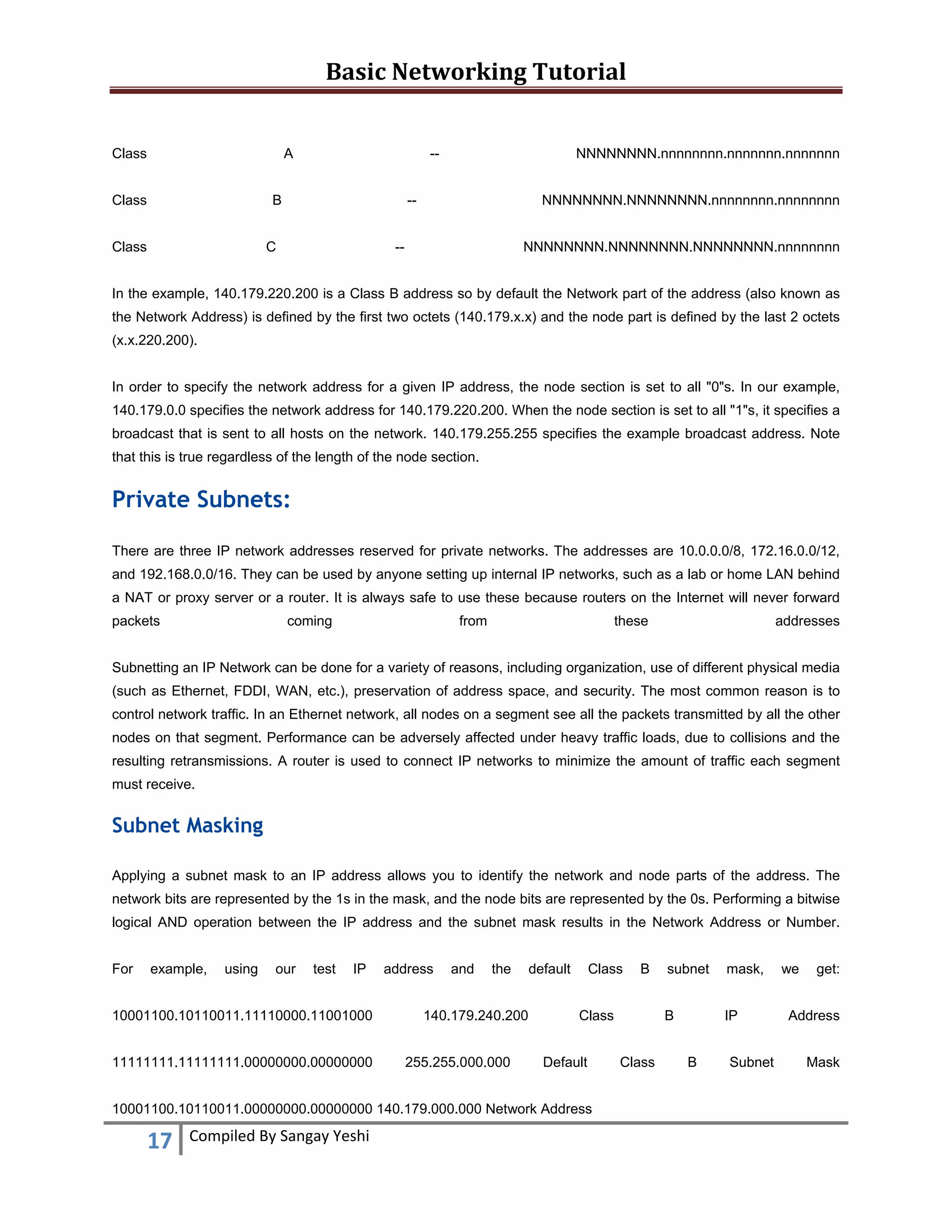 Basic Networking Tutorial 
 
17  Compiled By Sangay Yeshi 
 
Class A -- NNNNNNNN.nnnnnnnn.nnnnnnn.nnnnnnn
Class B -- NNNNNNNN.NNNNNNNN.nnnnnnnn.nnnnnnnn
Class C -- NNNNNNNN.NNNNNNNN.NNNNNNNN.nnnnnnnn
In the example, 140.179.220.200 is a Class B address so by default the Network part of the address (also known as
the Network Address) is defined by the first two octets (140.179.x.x) and the node part is defined by the last 2 octets
(x.x.220.200).
In order to specify the network address for a given IP address, the node section is set to all "0"s. In our example,
140.179.0.0 specifies the network address for 140.179.220.200. When the node section is set to all "1"s, it specifies a
broadcast that is sent to all hosts on the network. 140.179.255.255 specifies the example broadcast address. Note
that this is true regardless of the length of the node section.
Private Subnets:
There are three IP network addresses reserved for private networks. The addresses are 10.0.0.0/8, 172.16.0.0/12,
and 192.168.0.0/16. They can be used by anyone setting up internal IP networks, such as a lab or home LAN behind
a NAT or proxy server or a router. It is always safe to use these because routers on the Internet will never forward
packets coming from these addresses
Subnetting an IP Network can be done for a variety of reasons, including organization, use of different physical media
(such as Ethernet, FDDI, WAN, etc.), preservation of address space, and security. The most common reason is to
control network traffic. In an Ethernet network, all nodes on a segment see all the packets transmitted by all the other
nodes on that segment. Performance can be adversely affected under heavy traffic loads, due to collisions and the
resulting retransmissions. A router is used to connect IP networks to minimize the amount of traffic each segment
must receive.
Subnet Masking
Applying a subnet mask to an IP address allows you to identify the network and node parts of the address. The
network bits are represented by the 1s in the mask, and the node bits are represented by the 0s. Performing a bitwise
logical AND operation between the IP address and the subnet mask results in the Network Address or Number.
For example, using our test IP address and the default Class B subnet mask, we get:
10001100.10110011.11110000.11001000 140.179.240.200 Class B IP Address
11111111.11111111.00000000.00000000 255.255.000.000 Default Class B Subnet Mask
10001100.10110011.00000000.00000000 140.179.000.000 Network Address
 