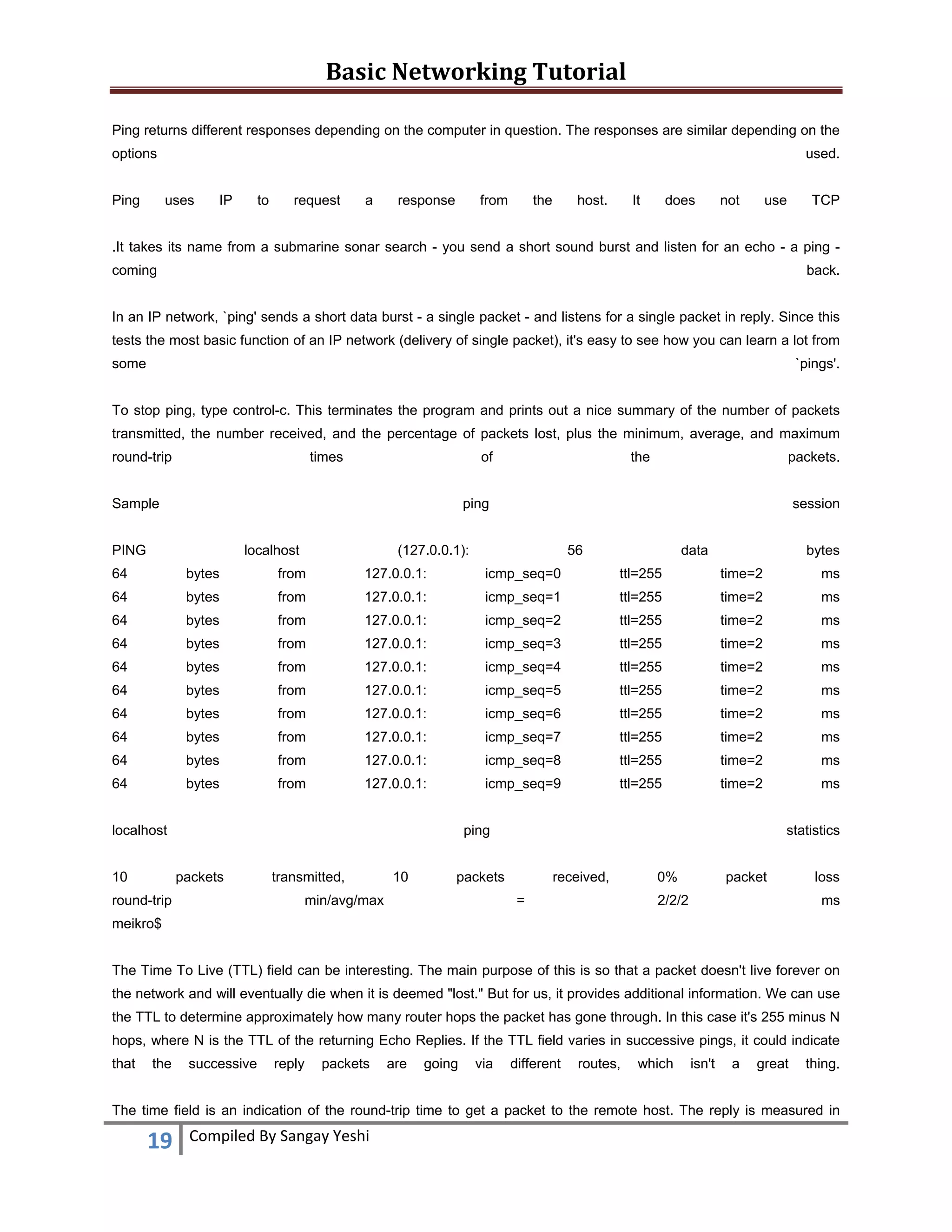 Basic Networking Tutorial 
 
19  Compiled By Sangay Yeshi 
 
Ping returns different responses depending on the computer in question. The responses are similar depending on the
options used.
Ping uses IP to request a response from the host. It does not use TCP
.It takes its name from a submarine sonar search - you send a short sound burst and listen for an echo - a ping -
coming back.
In an IP network, `ping' sends a short data burst - a single packet - and listens for a single packet in reply. Since this
tests the most basic function of an IP network (delivery of single packet), it's easy to see how you can learn a lot from
some `pings'.
To stop ping, type control-c. This terminates the program and prints out a nice summary of the number of packets
transmitted, the number received, and the percentage of packets lost, plus the minimum, average, and maximum
round-trip times of the packets.
Sample ping session
PING localhost (127.0.0.1): 56 data bytes
64 bytes from 127.0.0.1: icmp_seq=0 ttl=255 time=2 ms
64 bytes from 127.0.0.1: icmp_seq=1 ttl=255 time=2 ms
64 bytes from 127.0.0.1: icmp_seq=2 ttl=255 time=2 ms
64 bytes from 127.0.0.1: icmp_seq=3 ttl=255 time=2 ms
64 bytes from 127.0.0.1: icmp_seq=4 ttl=255 time=2 ms
64 bytes from 127.0.0.1: icmp_seq=5 ttl=255 time=2 ms
64 bytes from 127.0.0.1: icmp_seq=6 ttl=255 time=2 ms
64 bytes from 127.0.0.1: icmp_seq=7 ttl=255 time=2 ms
64 bytes from 127.0.0.1: icmp_seq=8 ttl=255 time=2 ms
64 bytes from 127.0.0.1: icmp_seq=9 ttl=255 time=2 ms
localhost ping statistics
10 packets transmitted, 10 packets received, 0% packet loss
round-trip min/avg/max = 2/2/2 ms
meikro$
The Time To Live (TTL) field can be interesting. The main purpose of this is so that a packet doesn't live forever on
the network and will eventually die when it is deemed "lost." But for us, it provides additional information. We can use
the TTL to determine approximately how many router hops the packet has gone through. In this case it's 255 minus N
hops, where N is the TTL of the returning Echo Replies. If the TTL field varies in successive pings, it could indicate
that the successive reply packets are going via different routes, which isn't a great thing.
The time field is an indication of the round-trip time to get a packet to the remote host. The reply is measured in
 