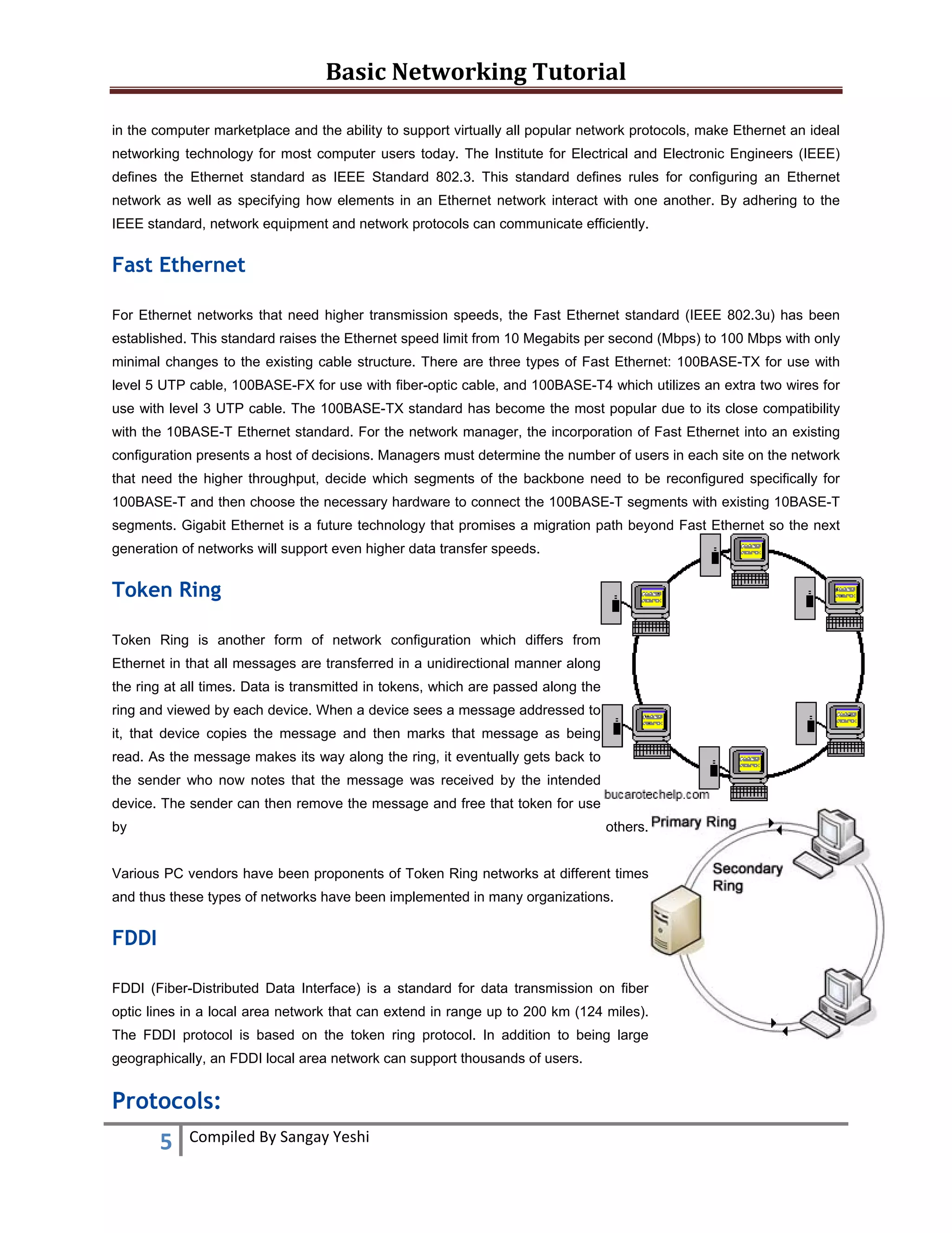 Basic Networking Tutorial 
 
5  Compiled By Sangay Yeshi 
 
in the computer marketplace and the ability to support virtually all popular network protocols, make Ethernet an ideal
networking technology for most computer users today. The Institute for Electrical and Electronic Engineers (IEEE)
defines the Ethernet standard as IEEE Standard 802.3. This standard defines rules for configuring an Ethernet
network as well as specifying how elements in an Ethernet network interact with one another. By adhering to the
IEEE standard, network equipment and network protocols can communicate efficiently.
Fast Ethernet
For Ethernet networks that need higher transmission speeds, the Fast Ethernet standard (IEEE 802.3u) has been
established. This standard raises the Ethernet speed limit from 10 Megabits per second (Mbps) to 100 Mbps with only
minimal changes to the existing cable structure. There are three types of Fast Ethernet: 100BASE-TX for use with
level 5 UTP cable, 100BASE-FX for use with fiber-optic cable, and 100BASE-T4 which utilizes an extra two wires for
use with level 3 UTP cable. The 100BASE-TX standard has become the most popular due to its close compatibility
with the 10BASE-T Ethernet standard. For the network manager, the incorporation of Fast Ethernet into an existing
configuration presents a host of decisions. Managers must determine the number of users in each site on the network
that need the higher throughput, decide which segments of the backbone need to be reconfigured specifically for
100BASE-T and then choose the necessary hardware to connect the 100BASE-T segments with existing 10BASE-T
segments. Gigabit Ethernet is a future technology that promises a migration path beyond Fast Ethernet so the next
generation of networks will support even higher data transfer speeds.
Token Ring
Token Ring is another form of network configuration which differs from
Ethernet in that all messages are transferred in a unidirectional manner along
the ring at all times. Data is transmitted in tokens, which are passed along the
ring and viewed by each device. When a device sees a message addressed to
it, that device copies the message and then marks that message as being
read. As the message makes its way along the ring, it eventually gets back to
the sender who now notes that the message was received by the intended
device. The sender can then remove the message and free that token for use
by others.
Various PC vendors have been proponents of Token Ring networks at different times
and thus these types of networks have been implemented in many organizations.
FDDI
FDDI (Fiber-Distributed Data Interface) is a standard for data transmission on fiber
optic lines in a local area network that can extend in range up to 200 km (124 miles).
The FDDI protocol is based on the token ring protocol. In addition to being large
geographically, an FDDI local area network can support thousands of users.
Protocols:
 