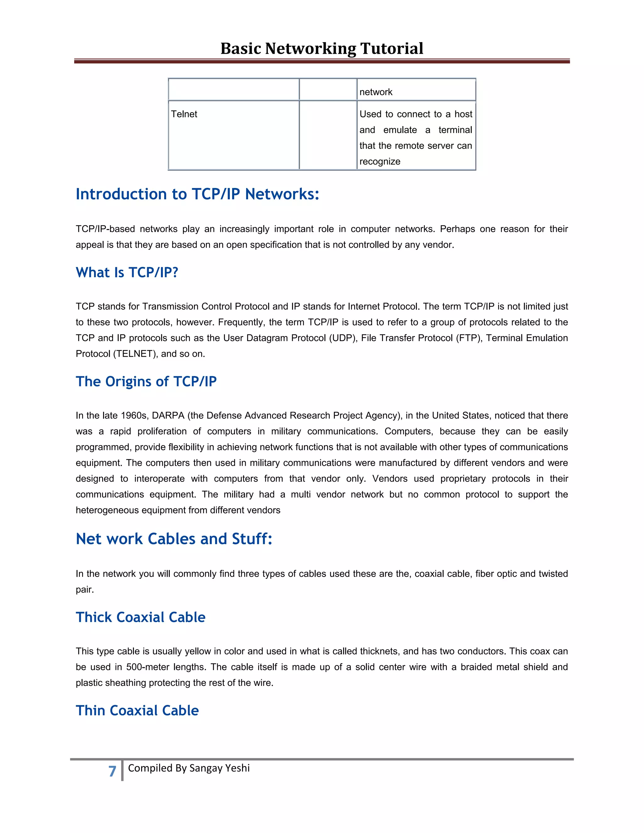 Basic Networking Tutorial 
 
7  Compiled By Sangay Yeshi 
 
network
Telnet Used to connect to a host
and emulate a terminal
that the remote server can
recognize
Introduction to TCP/IP Networks:
TCP/IP-based networks play an increasingly important role in computer networks. Perhaps one reason for their
appeal is that they are based on an open specification that is not controlled by any vendor.
What Is TCP/IP?
TCP stands for Transmission Control Protocol and IP stands for Internet Protocol. The term TCP/IP is not limited just
to these two protocols, however. Frequently, the term TCP/IP is used to refer to a group of protocols related to the
TCP and IP protocols such as the User Datagram Protocol (UDP), File Transfer Protocol (FTP), Terminal Emulation
Protocol (TELNET), and so on.
The Origins of TCP/IP
In the late 1960s, DARPA (the Defense Advanced Research Project Agency), in the United States, noticed that there
was a rapid proliferation of computers in military communications. Computers, because they can be easily
programmed, provide flexibility in achieving network functions that is not available with other types of communications
equipment. The computers then used in military communications were manufactured by different vendors and were
designed to interoperate with computers from that vendor only. Vendors used proprietary protocols in their
communications equipment. The military had a multi vendor network but no common protocol to support the
heterogeneous equipment from different vendors
Net work Cables and Stuff:
In the network you will commonly find three types of cables used these are the, coaxial cable, fiber optic and twisted
pair.
Thick Coaxial Cable
This type cable is usually yellow in color and used in what is called thicknets, and has two conductors. This coax can
be used in 500-meter lengths. The cable itself is made up of a solid center wire with a braided metal shield and
plastic sheathing protecting the rest of the wire.
Thin Coaxial Cable
 