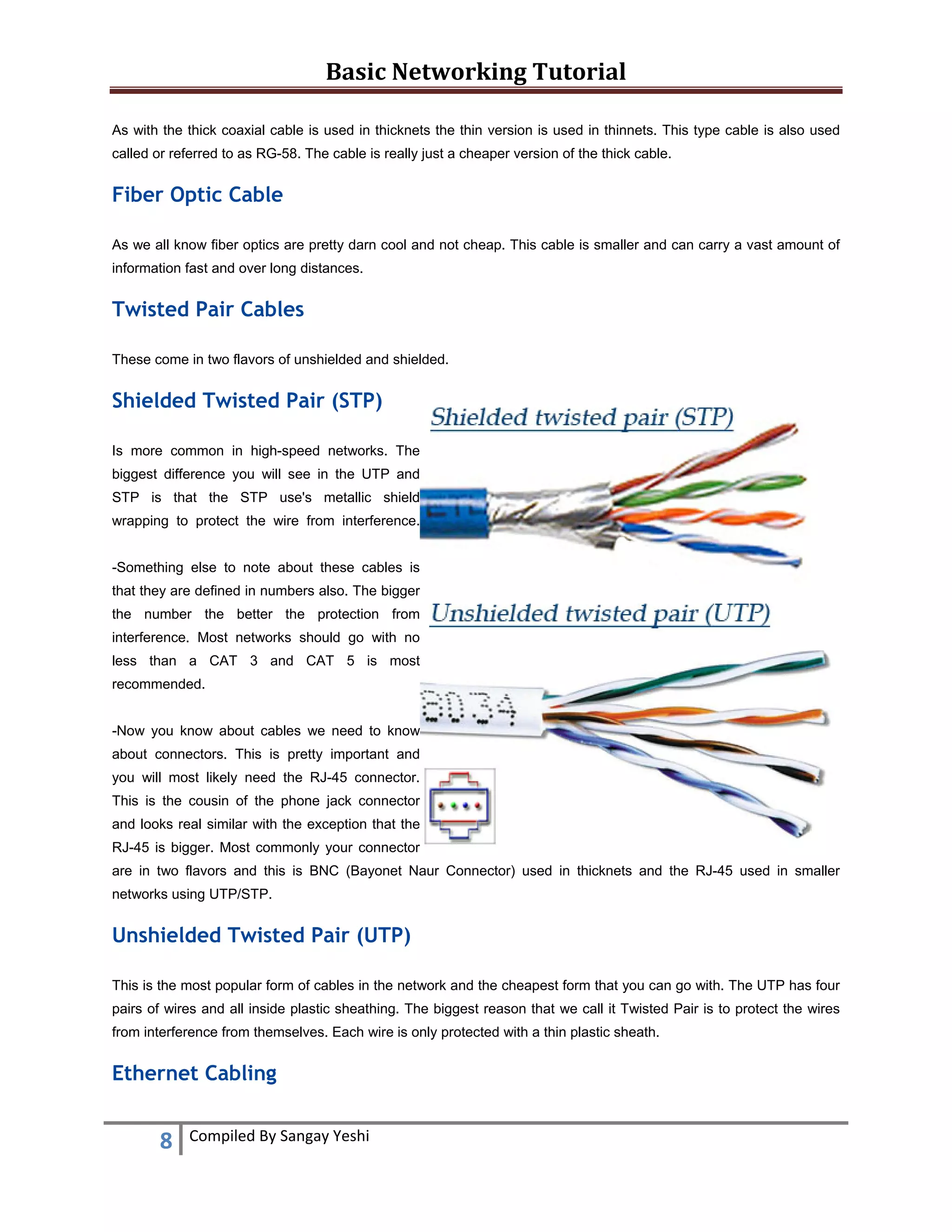 Basic Networking Tutorial 
 
8  Compiled By Sangay Yeshi 
 
As with the thick coaxial cable is used in thicknets the thin version is used in thinnets. This type cable is also used
called or referred to as RG-58. The cable is really just a cheaper version of the thick cable.
Fiber Optic Cable
As we all know fiber optics are pretty darn cool and not cheap. This cable is smaller and can carry a vast amount of
information fast and over long distances.
Twisted Pair Cables
These come in two flavors of unshielded and shielded.
Shielded Twisted Pair (STP)
Is more common in high-speed networks. The
biggest difference you will see in the UTP and
STP is that the STP use's metallic shield
wrapping to protect the wire from interference.
-Something else to note about these cables is
that they are defined in numbers also. The bigger
the number the better the protection from
interference. Most networks should go with no
less than a CAT 3 and CAT 5 is most
recommended.
-Now you know about cables we need to know
about connectors. This is pretty important and
you will most likely need the RJ-45 connector.
This is the cousin of the phone jack connector
and looks real similar with the exception that the
RJ-45 is bigger. Most commonly your connector
are in two flavors and this is BNC (Bayonet Naur Connector) used in thicknets and the RJ-45 used in smaller
networks using UTP/STP.
Unshielded Twisted Pair (UTP)
This is the most popular form of cables in the network and the cheapest form that you can go with. The UTP has four
pairs of wires and all inside plastic sheathing. The biggest reason that we call it Twisted Pair is to protect the wires
from interference from themselves. Each wire is only protected with a thin plastic sheath.
Ethernet Cabling
 