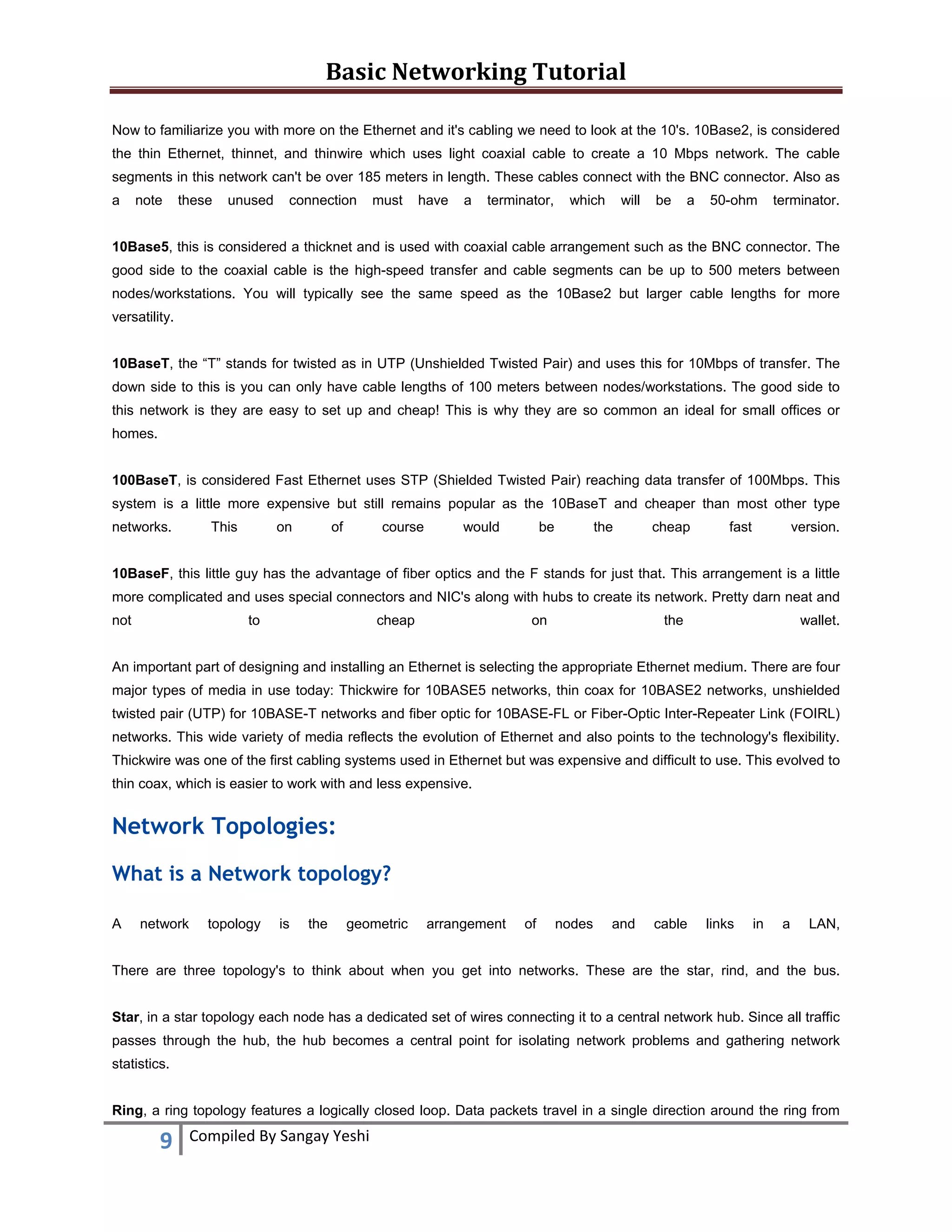 Basic Networking Tutorial 
 
9  Compiled By Sangay Yeshi 
 
Now to familiarize you with more on the Ethernet and it's cabling we need to look at the 10's. 10Base2, is considered
the thin Ethernet, thinnet, and thinwire which uses light coaxial cable to create a 10 Mbps network. The cable
segments in this network can't be over 185 meters in length. These cables connect with the BNC connector. Also as
a note these unused connection must have a terminator, which will be a 50-ohm terminator.
10Base5, this is considered a thicknet and is used with coaxial cable arrangement such as the BNC connector. The
good side to the coaxial cable is the high-speed transfer and cable segments can be up to 500 meters between
nodes/workstations. You will typically see the same speed as the 10Base2 but larger cable lengths for more
versatility.
10BaseT, the “T” stands for twisted as in UTP (Unshielded Twisted Pair) and uses this for 10Mbps of transfer. The
down side to this is you can only have cable lengths of 100 meters between nodes/workstations. The good side to
this network is they are easy to set up and cheap! This is why they are so common an ideal for small offices or
homes.
100BaseT, is considered Fast Ethernet uses STP (Shielded Twisted Pair) reaching data transfer of 100Mbps. This
system is a little more expensive but still remains popular as the 10BaseT and cheaper than most other type
networks. This on of course would be the cheap fast version.
10BaseF, this little guy has the advantage of fiber optics and the F stands for just that. This arrangement is a little
more complicated and uses special connectors and NIC's along with hubs to create its network. Pretty darn neat and
not to cheap on the wallet.
An important part of designing and installing an Ethernet is selecting the appropriate Ethernet medium. There are four
major types of media in use today: Thickwire for 10BASE5 networks, thin coax for 10BASE2 networks, unshielded
twisted pair (UTP) for 10BASE-T networks and fiber optic for 10BASE-FL or Fiber-Optic Inter-Repeater Link (FOIRL)
networks. This wide variety of media reflects the evolution of Ethernet and also points to the technology's flexibility.
Thickwire was one of the first cabling systems used in Ethernet but was expensive and difficult to use. This evolved to
thin coax, which is easier to work with and less expensive.
Network Topologies:
What is a Network topology?
A network topology is the geometric arrangement of nodes and cable links in a LAN,
There are three topology's to think about when you get into networks. These are the star, rind, and the bus.
Star, in a star topology each node has a dedicated set of wires connecting it to a central network hub. Since all traffic
passes through the hub, the hub becomes a central point for isolating network problems and gathering network
statistics.
Ring, a ring topology features a logically closed loop. Data packets travel in a single direction around the ring from
 