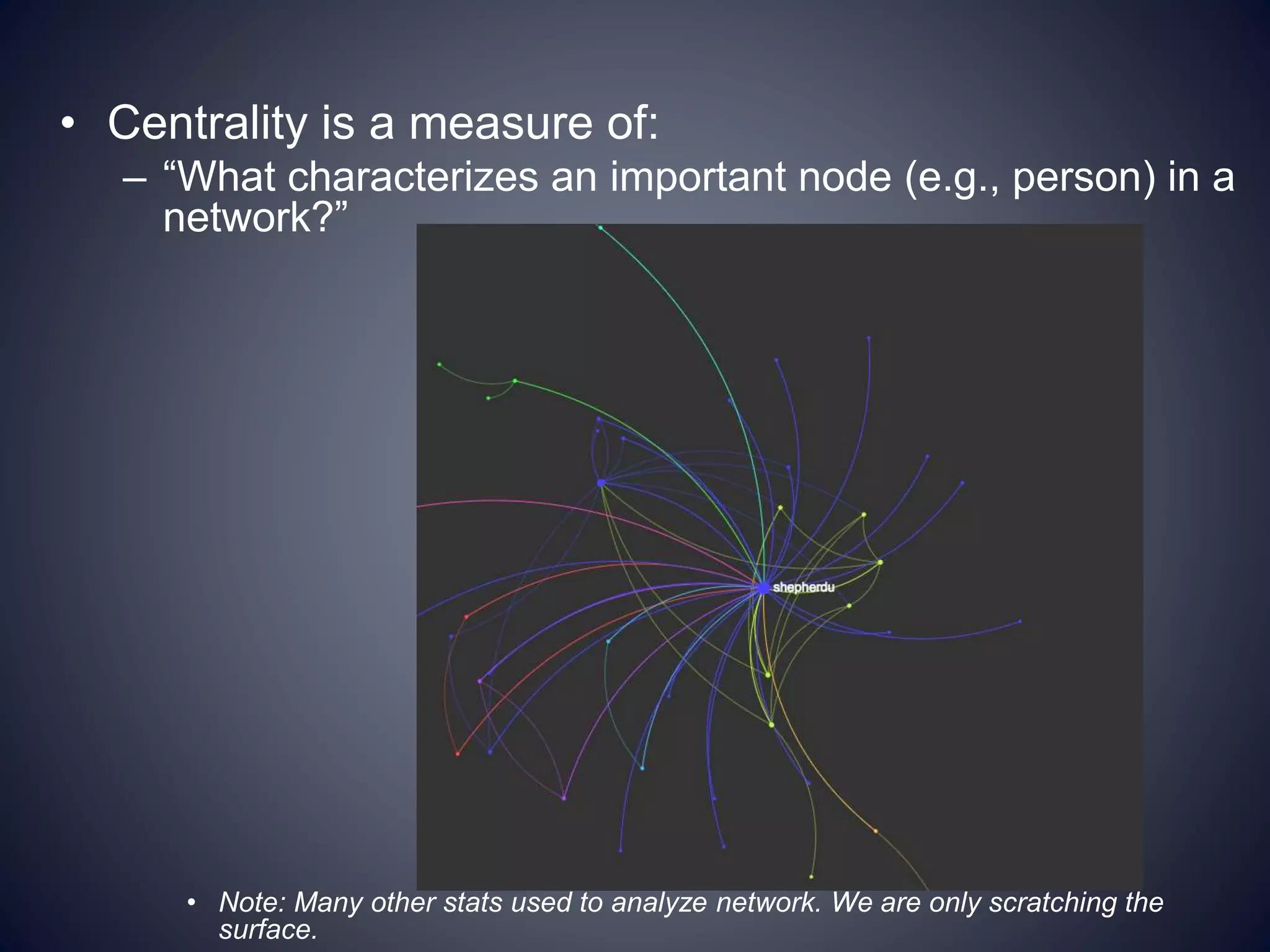 • Centrality is a measure of:
– “What characterizes an important node (e.g., person) in a
network?”
• Note: Many other stats used to analyze network. We are only scratching the
surface.
 