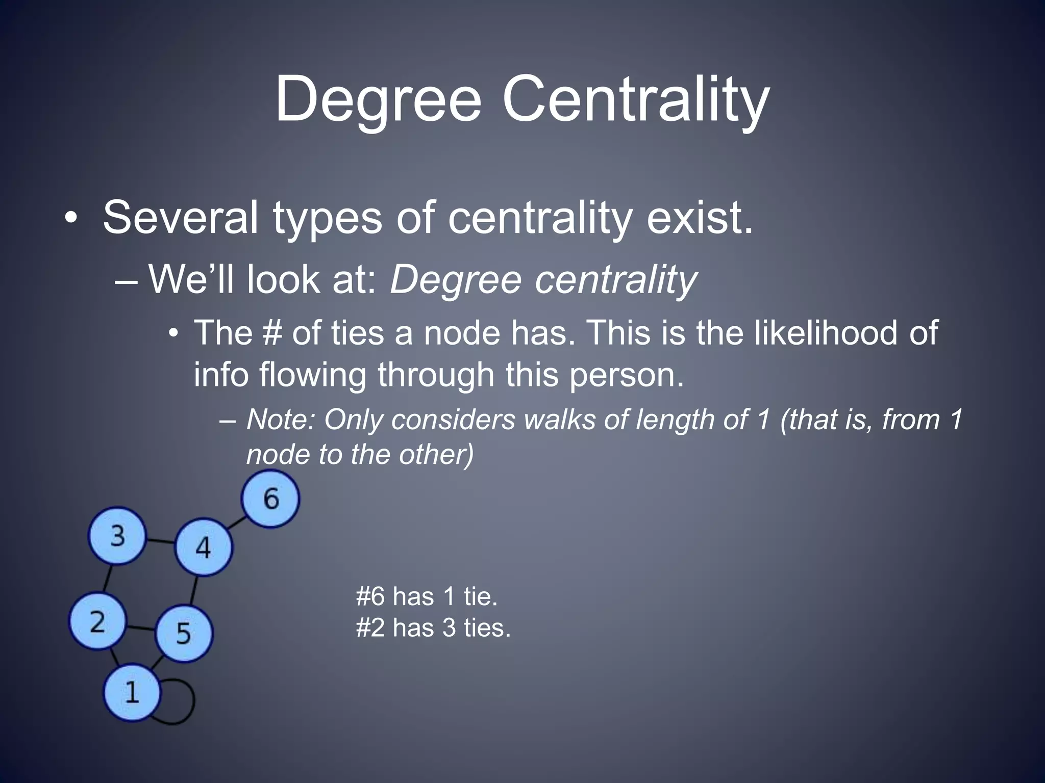 Degree Centrality
• Several types of centrality exist.
– We’ll look at: Degree centrality
• The # of ties a node has. This is the likelihood of
info flowing through this person.
– Note: Only considers walks of length of 1 (that is, from 1
node to the other)
#6 has 1 tie.
#2 has 3 ties.
 