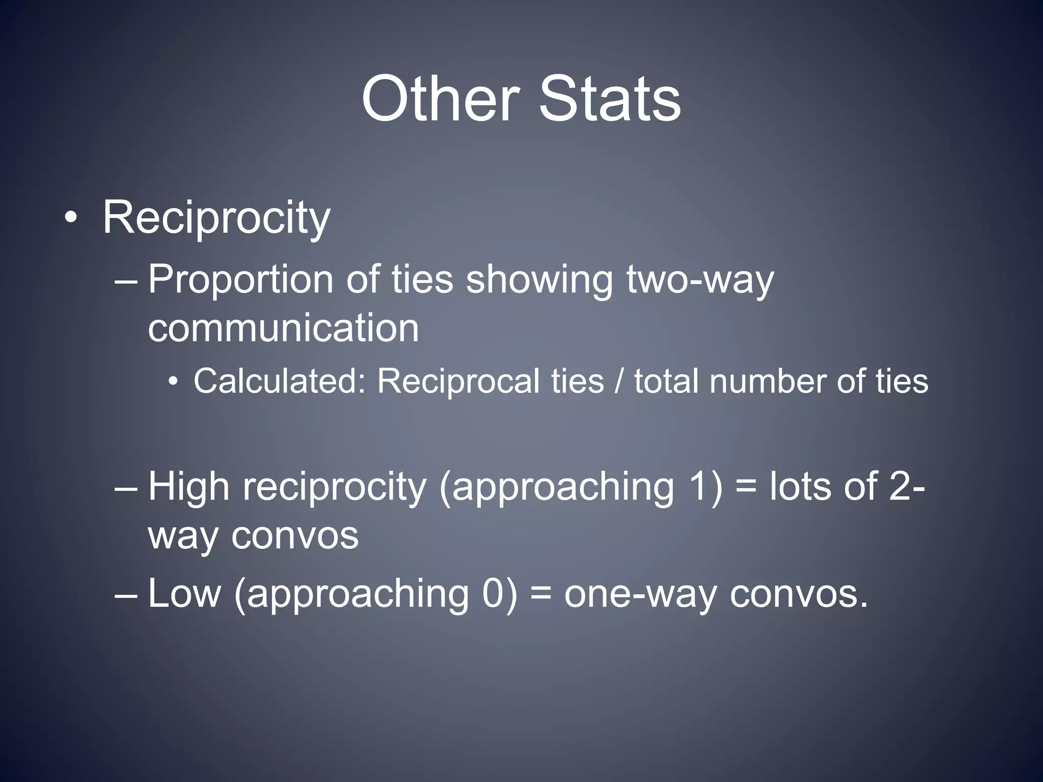 Other Stats
• Reciprocity
– Proportion of ties showing two-way
communication
• Calculated: Reciprocal ties / total number of ties
– High reciprocity (approaching 1) = lots of 2-
way convos
– Low (approaching 0) = one-way convos.
 