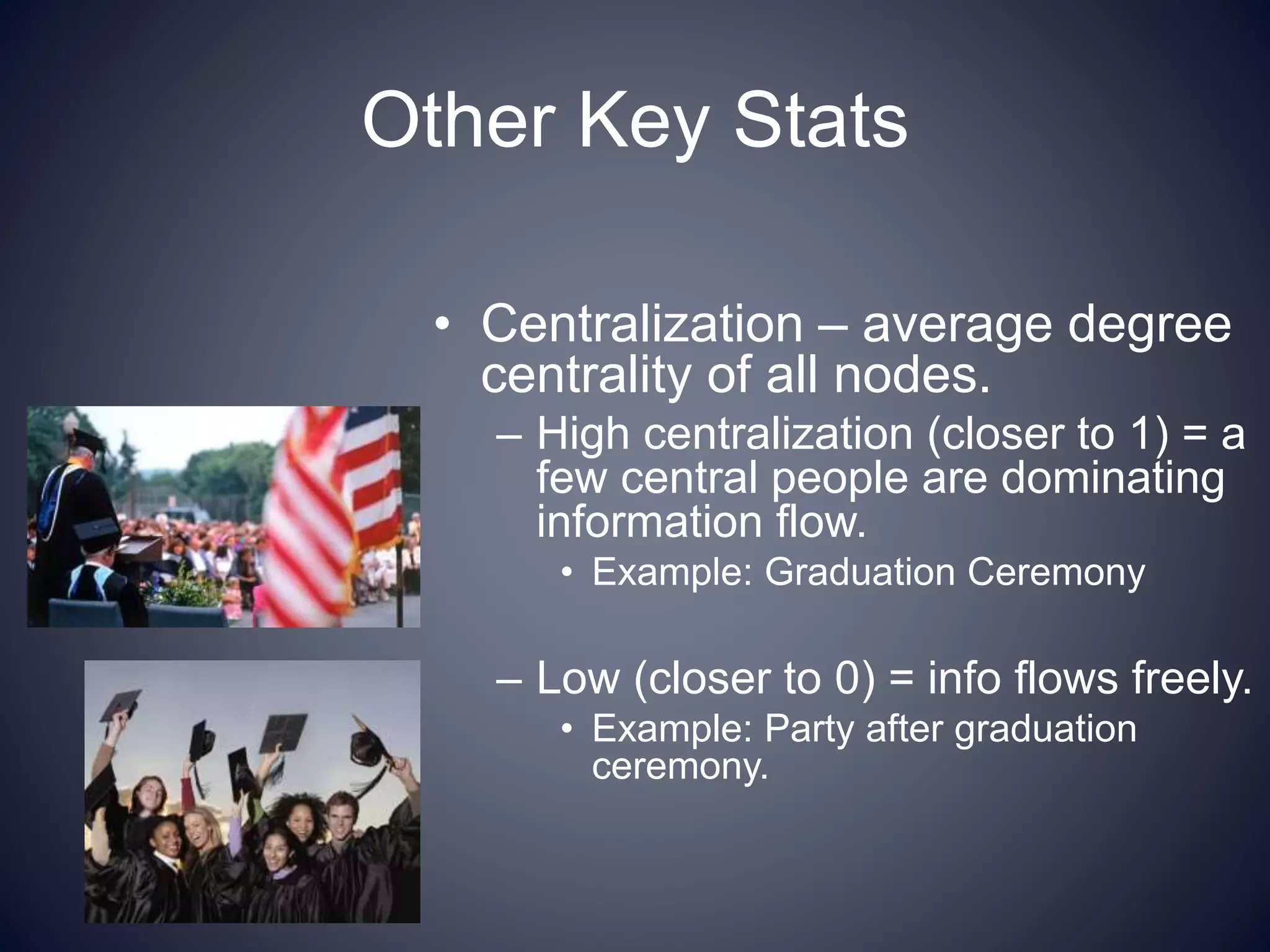 Other Key Stats
• Centralization – average degree
centrality of all nodes.
– High centralization (closer to 1) = a
few central people are dominating
information flow.
• Example: Graduation Ceremony
– Low (closer to 0) = info flows freely.
• Example: Party after graduation
ceremony.
 