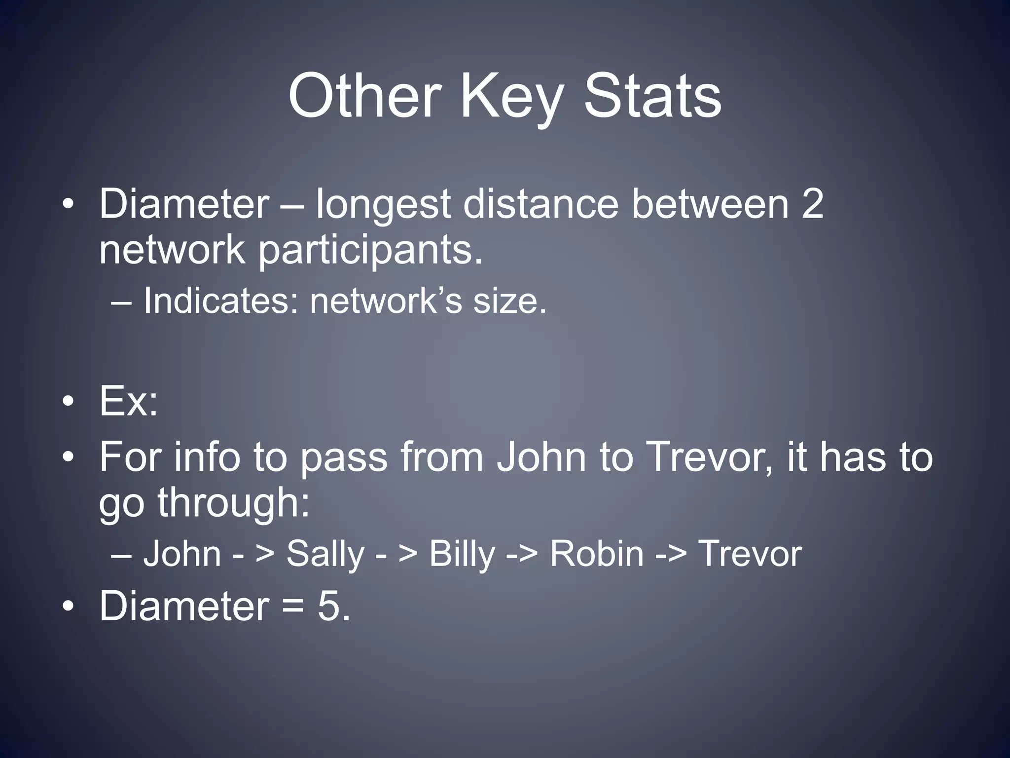 Other Key Stats
• Diameter – longest distance between 2
network participants.
– Indicates: network’s size.
• Ex:
• For info to pass from John to Trevor, it has to
go through:
– John - > Sally - > Billy -> Robin -> Trevor
• Diameter = 5.
 
