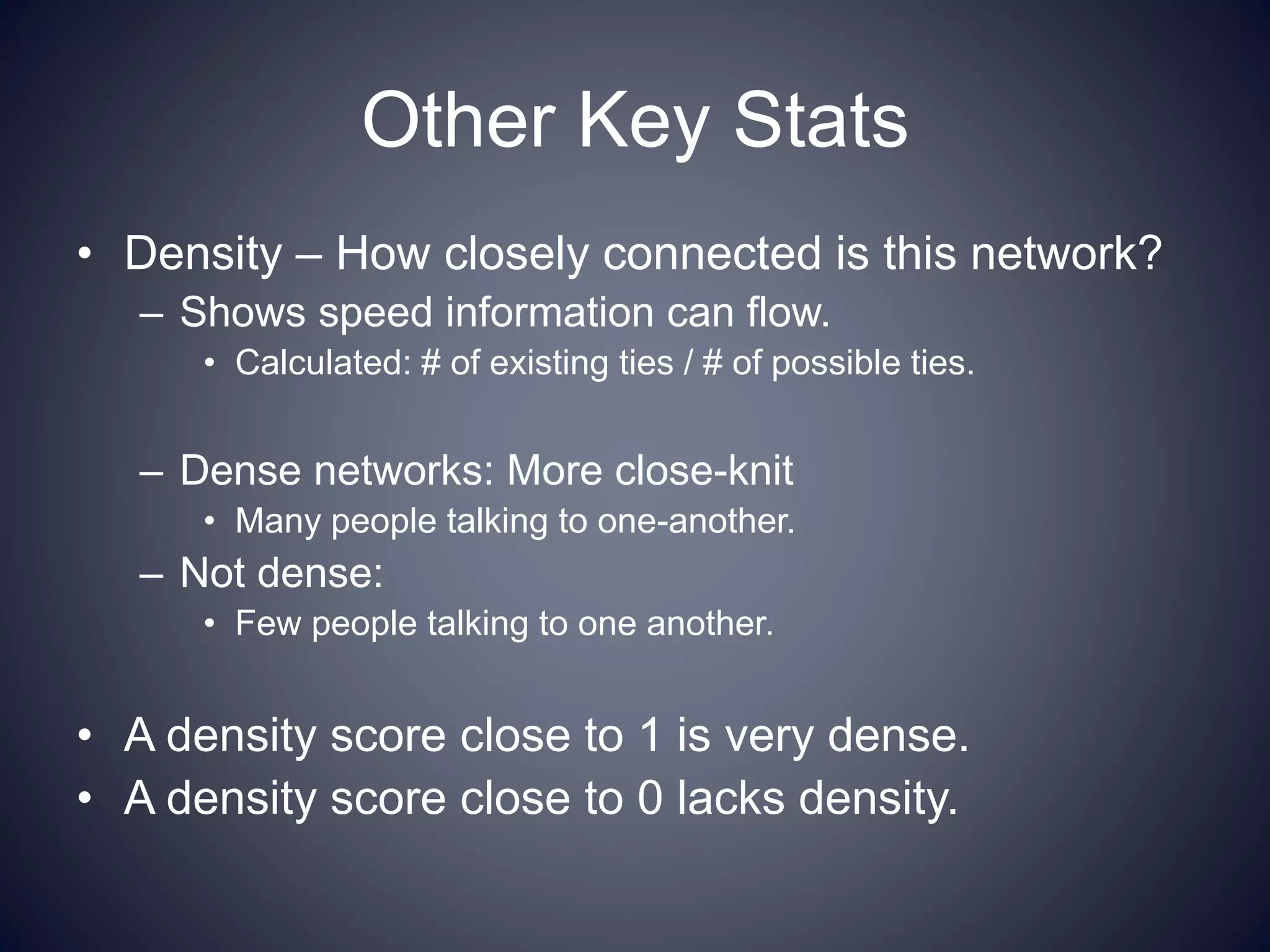 Other Key Stats
• Density – How closely connected is this network?
– Shows speed information can flow.
• Calculated: # of existing ties / # of possible ties.
– Dense networks: More close-knit
• Many people talking to one-another.
– Not dense:
• Few people talking to one another.
• A density score close to 1 is very dense.
• A density score close to 0 lacks density.
 
