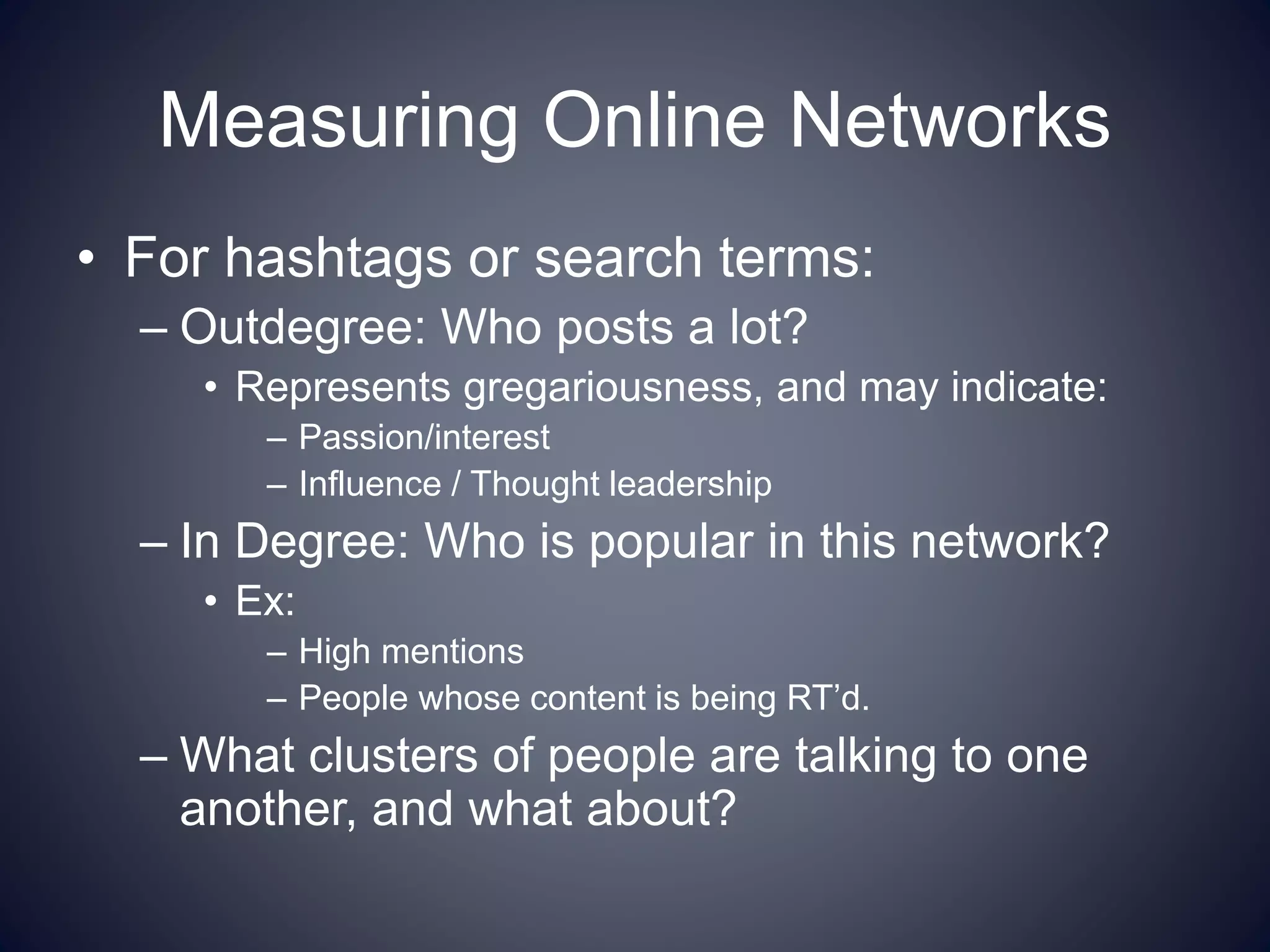 Measuring Online Networks
• For hashtags or search terms:
– Outdegree: Who posts a lot?
• Represents gregariousness, and may indicate:
– Passion/interest
– Influence / Thought leadership
– In Degree: Who is popular in this network?
• Ex:
– High mentions
– People whose content is being RT’d.
– What clusters of people are talking to one
another, and what about?
 
