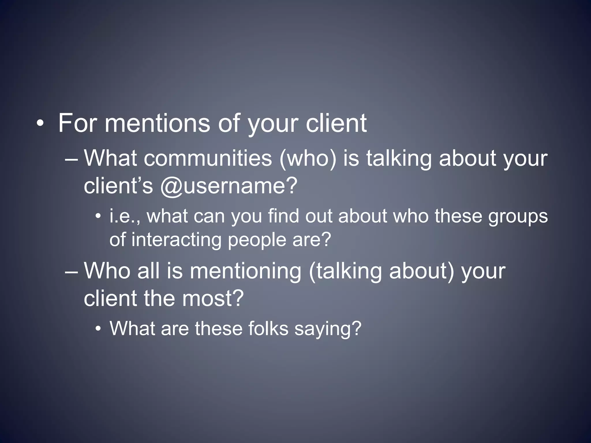 • For mentions of your client
– What communities (who) is talking about your
client’s @username?
• i.e., what can you find out about who these groups
of interacting people are?
– Who all is mentioning (talking about) your
client the most?
• What are these folks saying?
 