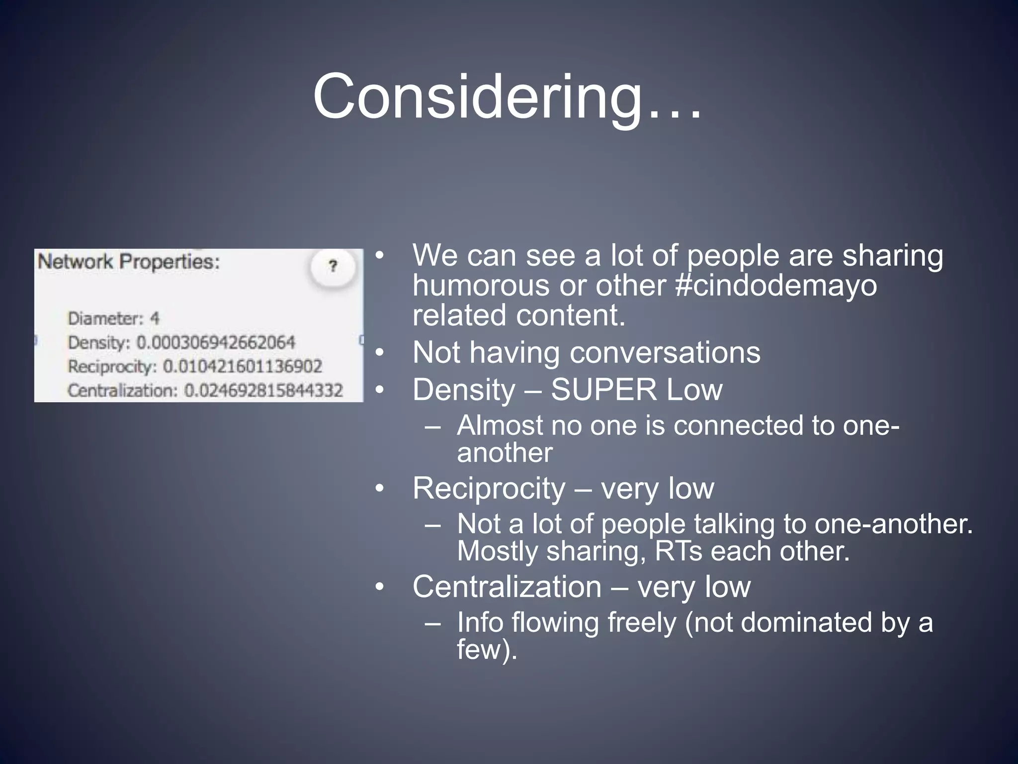 Considering…
• We can see a lot of people are sharing
humorous or other #cindodemayo
related content.
• Not having conversations
• Density – SUPER Low
– Almost no one is connected to one-
another
• Reciprocity – very low
– Not a lot of people talking to one-another.
Mostly sharing, RTs each other.
• Centralization – very low
– Info flowing freely (not dominated by a
few).
 