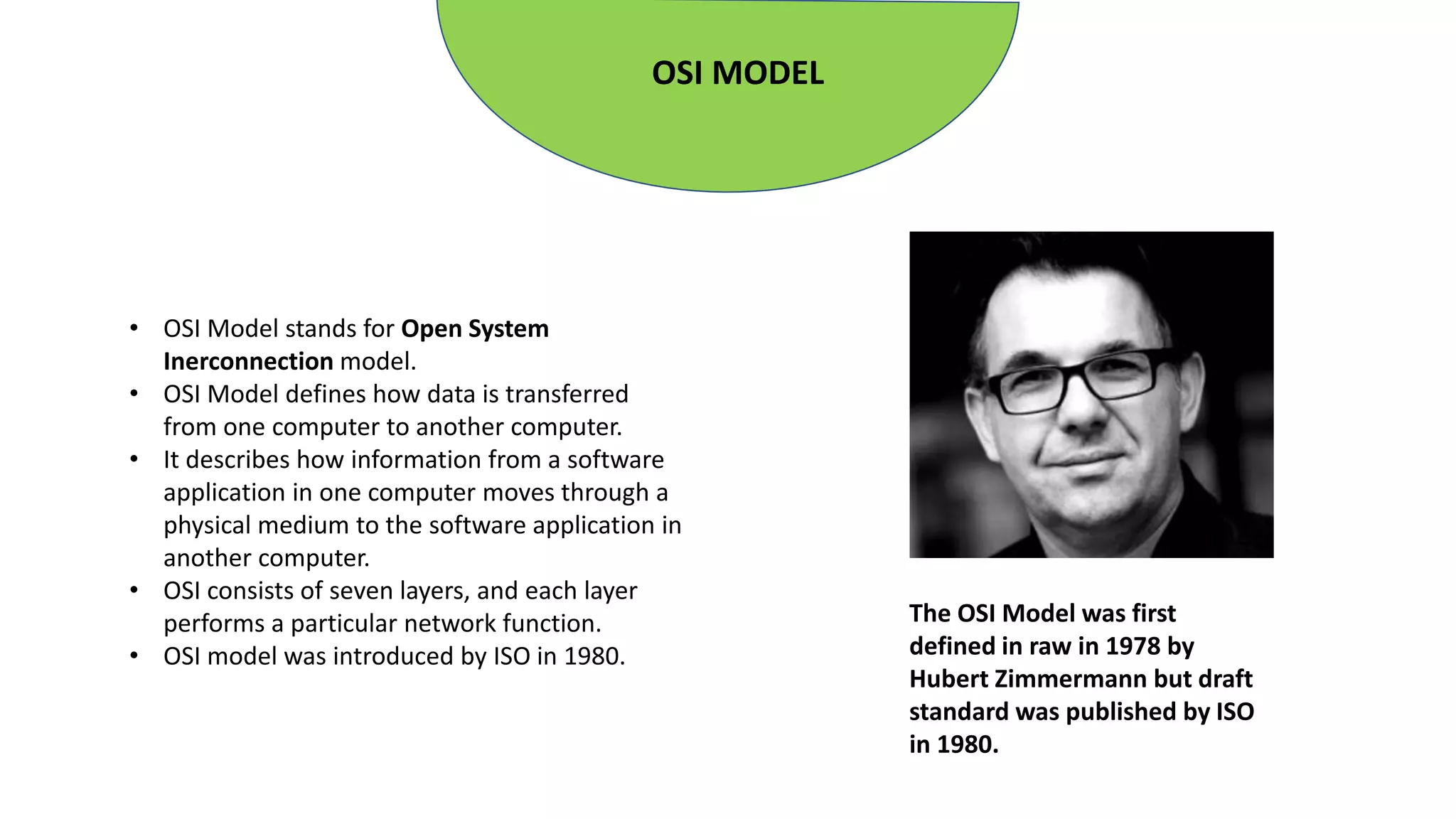 OSI MODEL
• OSI Model stands for Open System
Inerconnection model.
• OSI Model defines how data is transferred
from one computer to another computer.
• It describes how information from a software
application in one computer moves through a
physical medium to the software application in
another computer.
• OSI consists of seven layers, and each layer
performs a particular network function.
• OSI model was introduced by ISO in 1980.
The OSI Model was first
defined in raw in 1978 by
Hubert Zimmermann but draft
standard was published by ISO
in 1980.
 