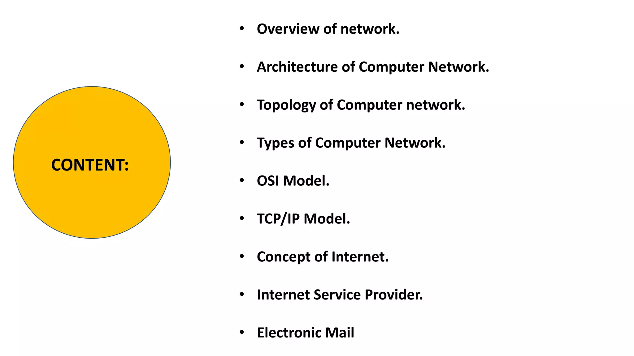 • Overview of network.
• Architecture of Computer Network.
• Topology of Computer network.
• Types of Computer Network.
• OSI Model.
• TCP/IP Model.
• Concept of Internet.
• Internet Service Provider.
• Electronic Mail
CONTENT:
 