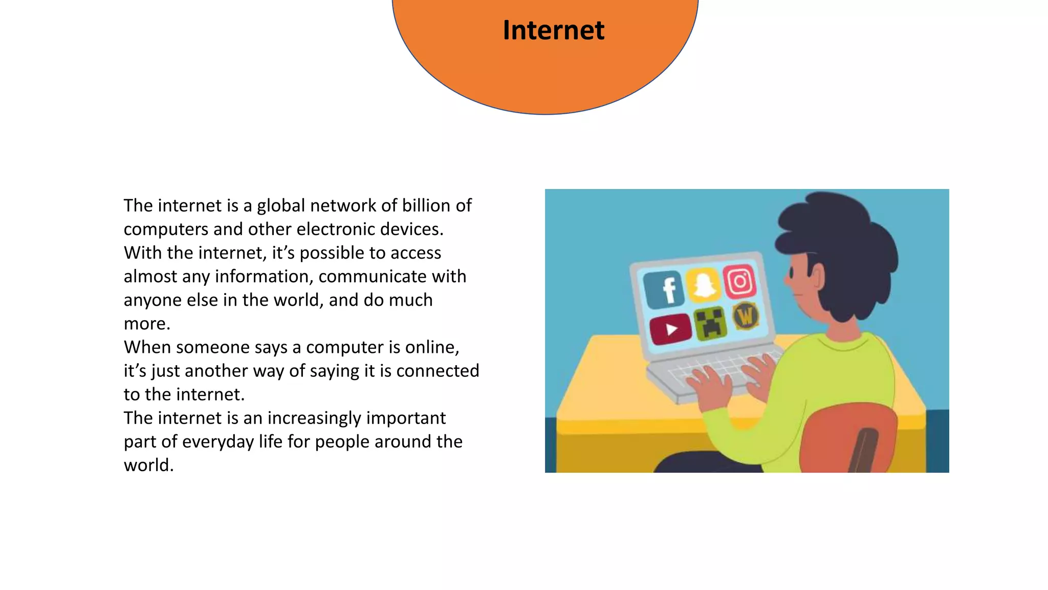 Internet
The internet is a global network of billion of
computers and other electronic devices.
With the internet, it’s possible to access
almost any information, communicate with
anyone else in the world, and do much
more.
When someone says a computer is online,
it’s just another way of saying it is connected
to the internet.
The internet is an increasingly important
part of everyday life for people around the
world.
 