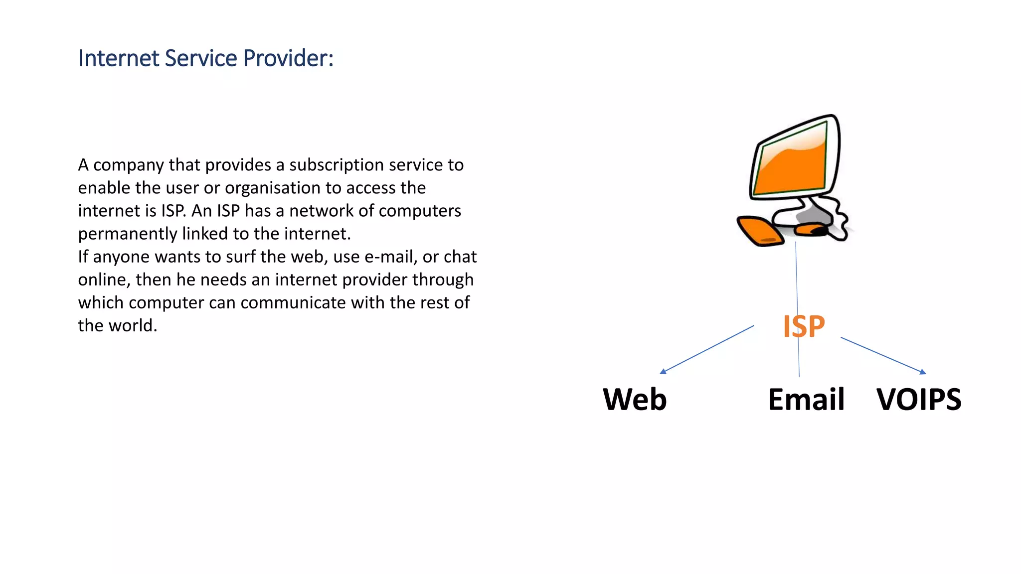 Internet Service Provider:
A company that provides a subscription service to
enable the user or organisation to access the
internet is ISP. An ISP has a network of computers
permanently linked to the internet.
If anyone wants to surf the web, use e-mail, or chat
online, then he needs an internet provider through
which computer can communicate with the rest of
the world. ISP
Web Email VOIPS
 