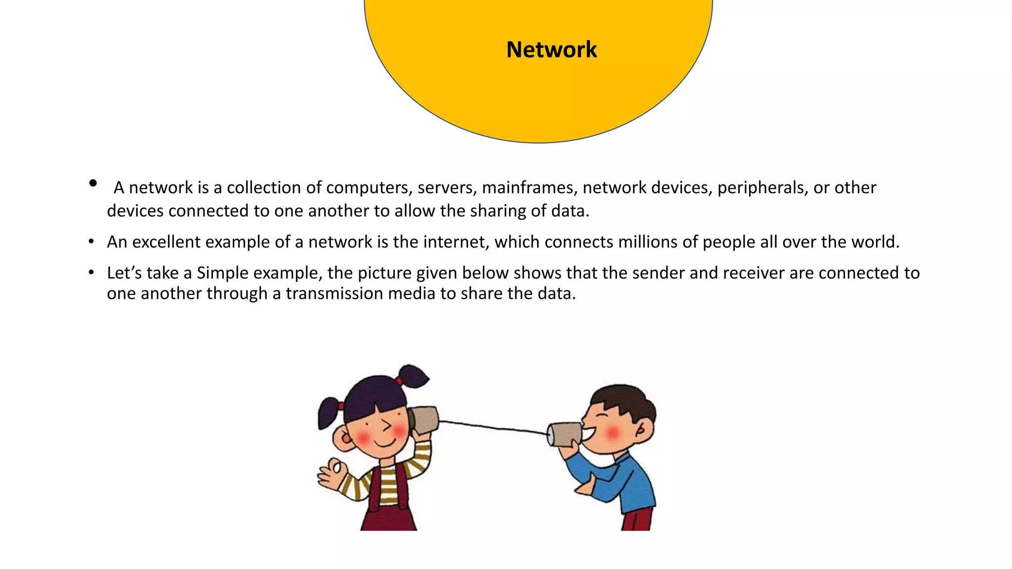 • A network is a collection of computers, servers, mainframes, network devices, peripherals, or other
devices connected to one another to allow the sharing of data.
• An excellent example of a network is the internet, which connects millions of people all over the world.
• Let’s take a Simple example, the picture given below shows that the sender and receiver are connected to
one another through a transmission media to share the data.
Network
 