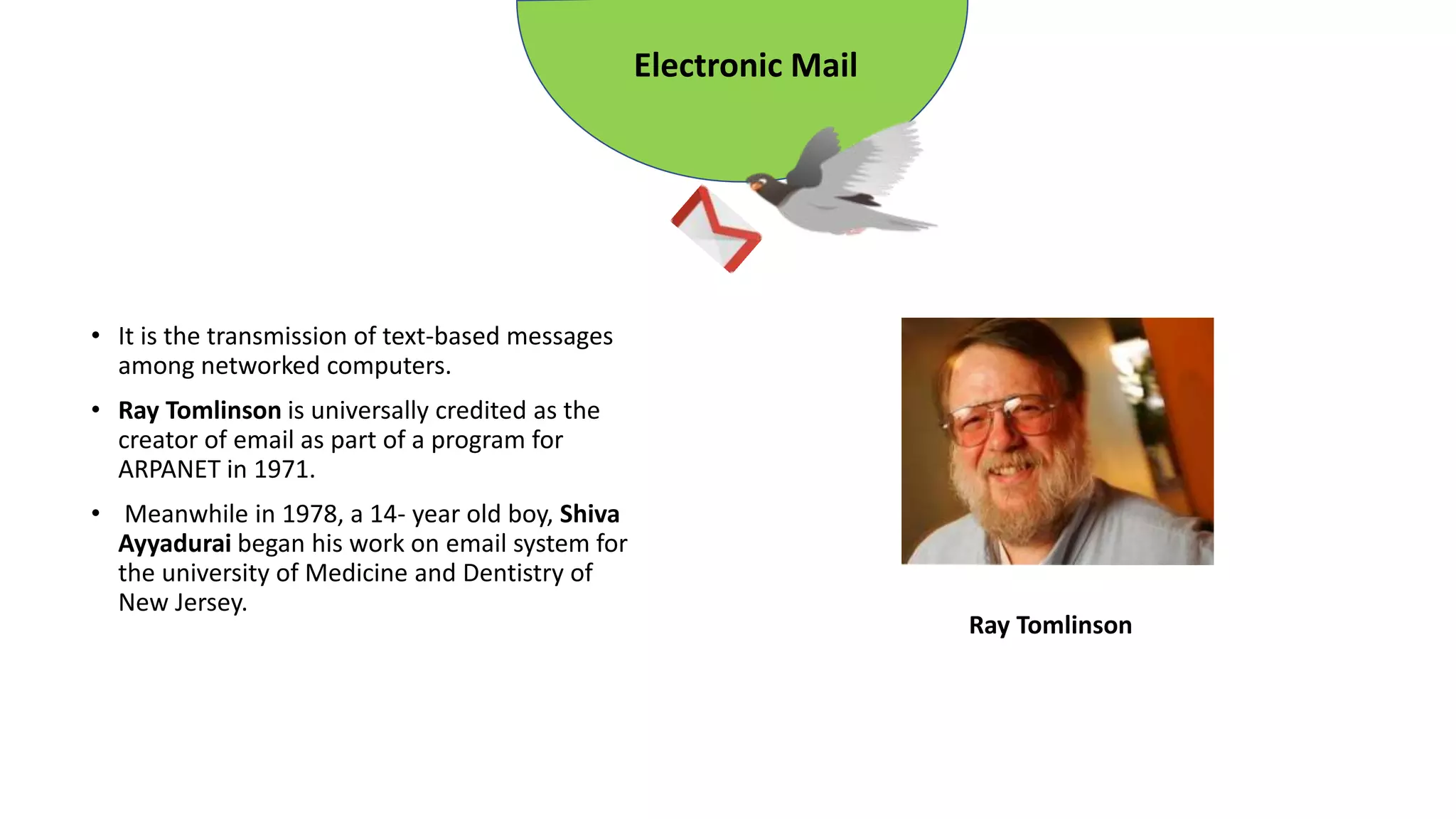 • It is the transmission of text-based messages
among networked computers.
• Ray Tomlinson is universally credited as the
creator of email as part of a program for
ARPANET in 1971.
• Meanwhile in 1978, a 14- year old boy, Shiva
Ayyadurai began his work on email system for
the university of Medicine and Dentistry of
New Jersey.
Electronic Mail
Ray Tomlinson
 