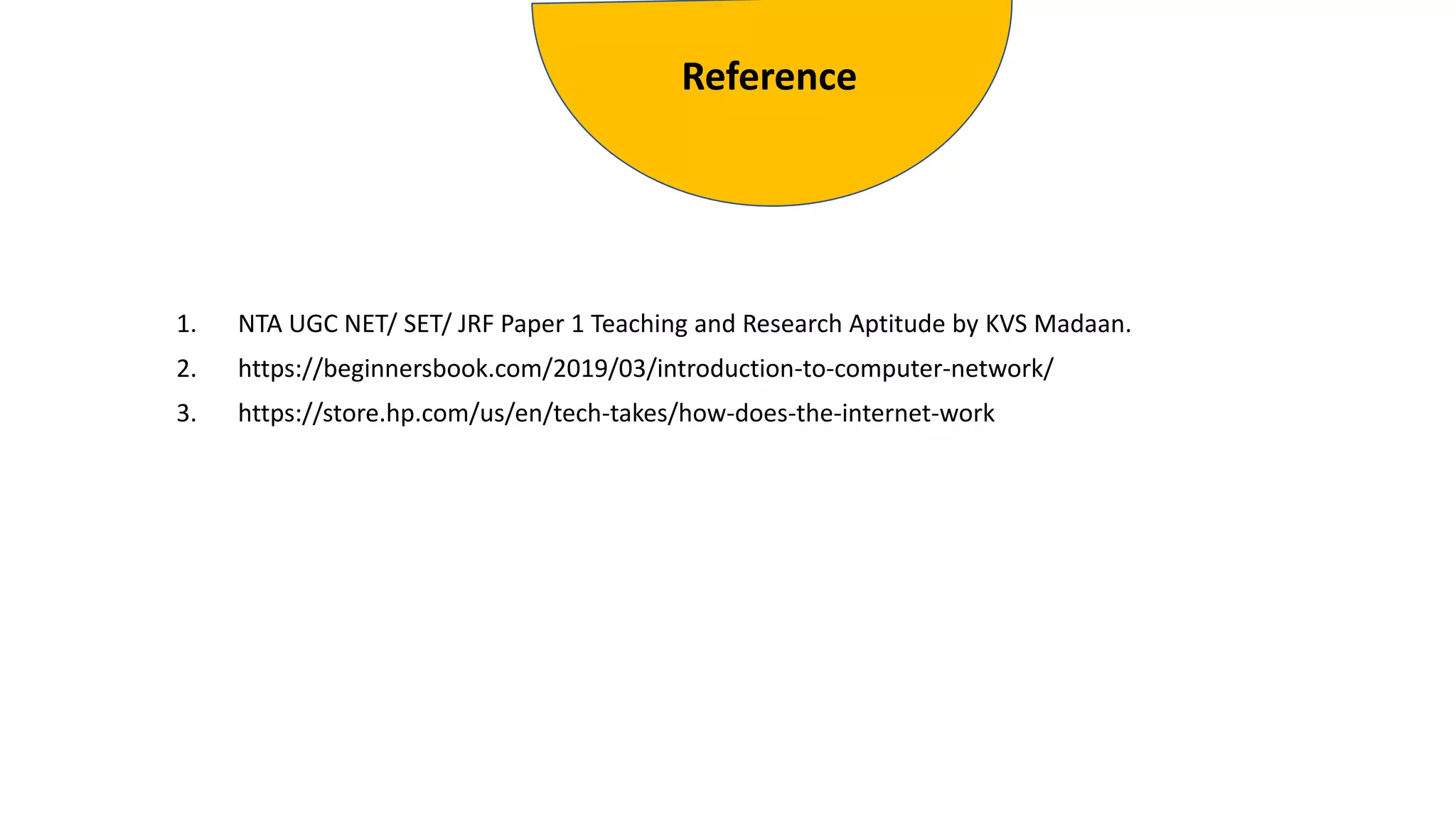 1. NTA UGC NET/ SET/ JRF Paper 1 Teaching and Research Aptitude by KVS Madaan.
2. https://beginnersbook.com/2019/03/introduction-to-computer-network/
3. https://store.hp.com/us/en/tech-takes/how-does-the-internet-work
Reference
 