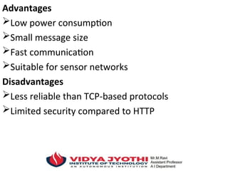 Advantages
Low power consumption
Small message size
Fast communication
Suitable for sensor networks
Disadvantages
Less reliable than TCP-based protocols
Limited security compared to HTTP
 