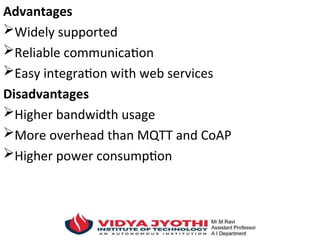 Advantages
Widely supported
Reliable communication
Easy integration with web services
Disadvantages
Higher bandwidth usage
More overhead than MQTT and CoAP
Higher power consumption
 