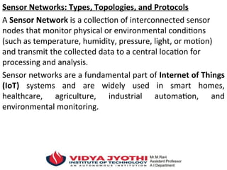 Sensor Networks: Types, Topologies, and Protocols
A Sensor Network is a collection of interconnected sensor
nodes that monitor physical or environmental conditions
(such as temperature, humidity, pressure, light, or motion)
and transmit the collected data to a central location for
processing and analysis.
Sensor networks are a fundamental part of Internet of Things
(IoT) systems and are widely used in smart homes,
healthcare, agriculture, industrial automation, and
environmental monitoring.
 