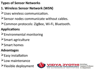 Types of Sensor Networks
1. Wireless Sensor Network (WSN)
Uses wireless communication.
Sensor nodes communicate without cables.
Common protocols: ZigBee, Wi-Fi, Bluetooth.
Applications
Environmental monitoring
Smart agriculture
Smart homes
Advantages
Easy installation
Low maintenance
Flexible deployment
 